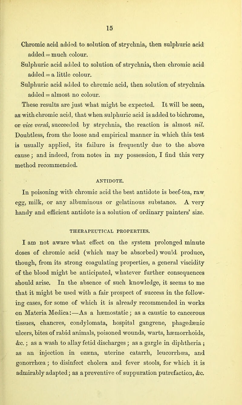 Chromic acid added to solution of strychnia, then sulphmdc acid added = much colour. Sulphuric acid added to solution of strychnia, then chromic acid added = a little colour. Sulphuric acid added to chromic acid, then solution of strychnia added = almost no colour. These results are just what might be expected. It will be seen, as with chromic acid, that when sulphuric acid is added to bichrome, or vice versa, succeeded by strychnia, the reaction is almost nil. Doubtless, from the loose and empirical manner in which this test is usually applied, its failure is frequently due to the above cause; and indeed, from notes in my possession, I find this very method recommended. ANTIDOTE. In poisoning with chromic acid the best antidote is beef-tea, raw egg, milk, or any albuminous or gelatinous substance. A very handy and efficient antidote is a solution of ordinary painters’ size. THERAPEUTICAL PROPERTIES. I am not aware what effect on the system prolonged minute doses of chromic acid (which may be absorbed) would produce, though, from its strong coagulating properties, a general viscidity of the blood might be anticipated, whatever further consequences should arise. In the absence of such knowledge, it seems to me that it might be used with a fair prospect of success in the follow- ing cases, for some of which it is already recommended in works on Materia Medica:—As a hsemostatic; as a caustic to cancerous tissues, chancres, condylomata, hospital gangrene, phagedsenic ulcers, bites of rabid animals, poisoned wounds, warts, haemorrhoids, &c.; as a wash to allay fetid discharges; as a gargle in diphtheria ; as an injection in ozaena, uterine catarrh, leucorrhoea, and gonorrhoea; to disinfect cholera and fever stools, for which it is admirably adapted; as a preventive of suppuration putrefaction, &c.