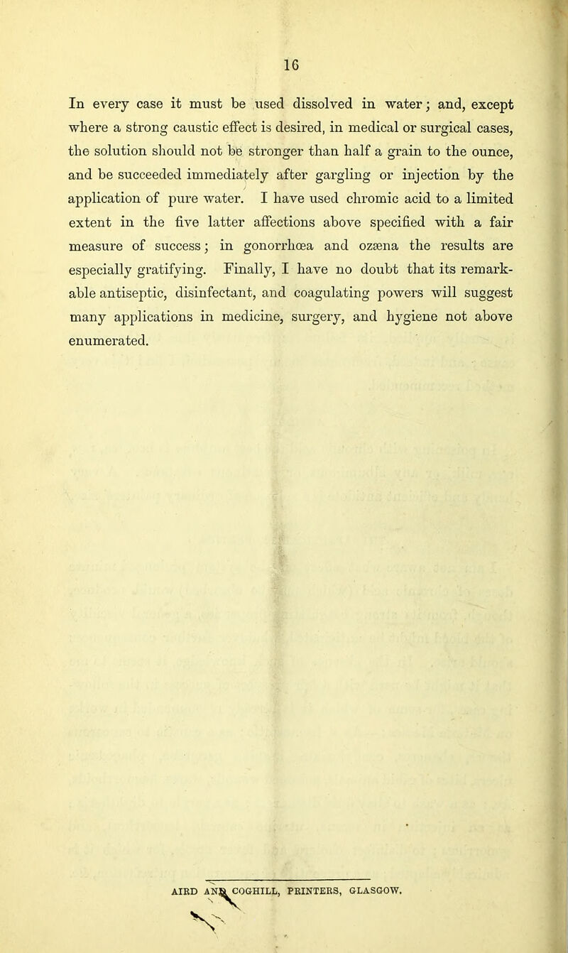 In every case it must be used dissolved in water; and, except where a strong caustic effect is desired, in medical or surgical cases, the solution sliould not be stronger than half a grain to the ounce, and be succeeded immediately after gargling or injection by the measure of success; in gonorrhoea and ozsena the results are especially gratifying. Finally, I have no doubt that its remark- able antiseptic, disinfectant, and coagulating powers will suggest many aj>plications in medicine, surgery, and hygiene not above enumerated. application of pure water. I have used chi’omic acid to a limited extent in the five latter affections above specified with a fair AIR OGHILL, PRINTERS, GLASGOW.