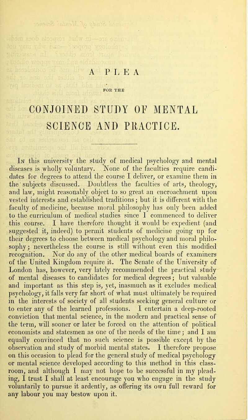 A PI. E A FOR THE CONJOINED STUDY OE MENTAL SCIENCE AND PRACTICE. In this university tlie study of medical psycliology and mental diseases is wholly voluntary. None of the faculties require candi- dates for degrees to attend the course I deliver, or examine them in the' subjects discussed. Doubtless the faculties of arts, theology, and law, might reasonably object to so great an encroachment upon vested interests and established traditions; but it is different with the faculty of medicine, because moral philosophy has only been added to the curriculum of medical studies since 1 commenced to deliver this course. I have therefore thought it would be expedient (and suggested it, indeed) to permit students of medicine going up for their degrees to choose between medical psycliology and moral philo- sophy ; nevertheless the course is still without even this modified recognition. Nor do any of the other medical boards of examiners of the United Kingdom require it. The Senate of the University of London has, however, very lately recommended the practical study of mental diseases to candidates for medical degrees; but valuable and important as this step is, yet, inasmuch as it excludes medical psychology, it falls very far short of what must ultimately be required in the interests of society of all students seeking general culture or to enter any of the learned professions. I entertain a deep-rooted conviction that mental science, in the modern and practical sense of the term, will sooner or later be forced on the attention of political economists and statesmen as one of the needs of the time; and I am equally convinced that no such science is possible except by the observation and study of morbid mental states. I therefore propose on this occasion to plead for the general study of medical psychology or mental science developed according to this method in this class- room, and although I may not hope to be successful in my plead- ing, I trust I shall at least encourage you who engage in the study voluntarily to pursue it ardently, as offering its own full reward for any labour you may bestow upon it.