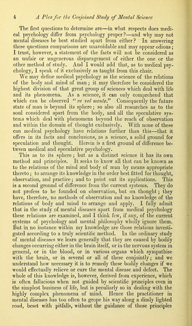 The first questions to determine are—in what respects does medi- cal psjmhology differ from psychology proper ?—and why may not mental diseases be best studied apart from either ? In answering these questions comparisons are unavoidable and may appear odious; I trust, however, a statement of the facts will not be considered as an unfair or ungenerous disparagement of either the one or the other method of study. And I would add that, as to medical psy- chology, I s])eak of it exclusively as taught from this chair. We may define medical psychology as the science of the relations of the body and mind of man; it may therefore be considered the highest division of that great group of sciences which deal with life and its phenomena. As a science, it can only comprehend that which can be observed “ re vet menteF Consequently the future state of man is beyond its sphere; so also all researches as to the soul considered apart from the body, and all the speculative sys- tems which deal with phenomena beyond the reach of observation and witliin the domain of thought exclusively. With none of these can medical psychology have relations further than this—that it offers in its facts and conclusions, as a science, a solid ground for speculation and thought. Herein is a first ground of difierence be- tween medical and speculative psychology. This as to its sphere; but as a distinct science it has its own method and principles. It seeks to know all that can be known as to the relations of the mind and body of man by means appropriate thereto; to arrange its knowledge in the order best fitted for thought, observation, and practice; and to point out its applications. This is a second ground of difference from tlie current systems. They do not profess to be founded on observation, but on thought; they have, therefore, no methods of observation and no knowledge of the relations of body and mind to arrange and apply. I fully admit that in the study of mental diseases apart from medical psychology these relations are examined, and I think few, if any, of the current systems of psychology and mental philosophy wholly ignore them. But in no instance within my knowledge are those relations investi- gated according to a truly scientific method. In the ordinary study of mental diseases we learn generally that they are caused by bodily changes occurring either in the brain itself, or in the nervous system in general, or in the blood, or in various organs which sympathise with the brain, or in several or all of these conjointly; and we understand how necessary it is to remedy these bodily changes if we would effectually relieve or cure the mental disease and defect. The whole of this knowledge is, however, derived from experience, which is often fallacious when not guided by scientific principles even in the simplest business of life, but is peculiarly so in dealing with the highly complex phenomena of mind. Hence the practitioner in mental diseases has too often to grope his way along a dimly lighted road, beset with pitfalls, without the guidance of those principles