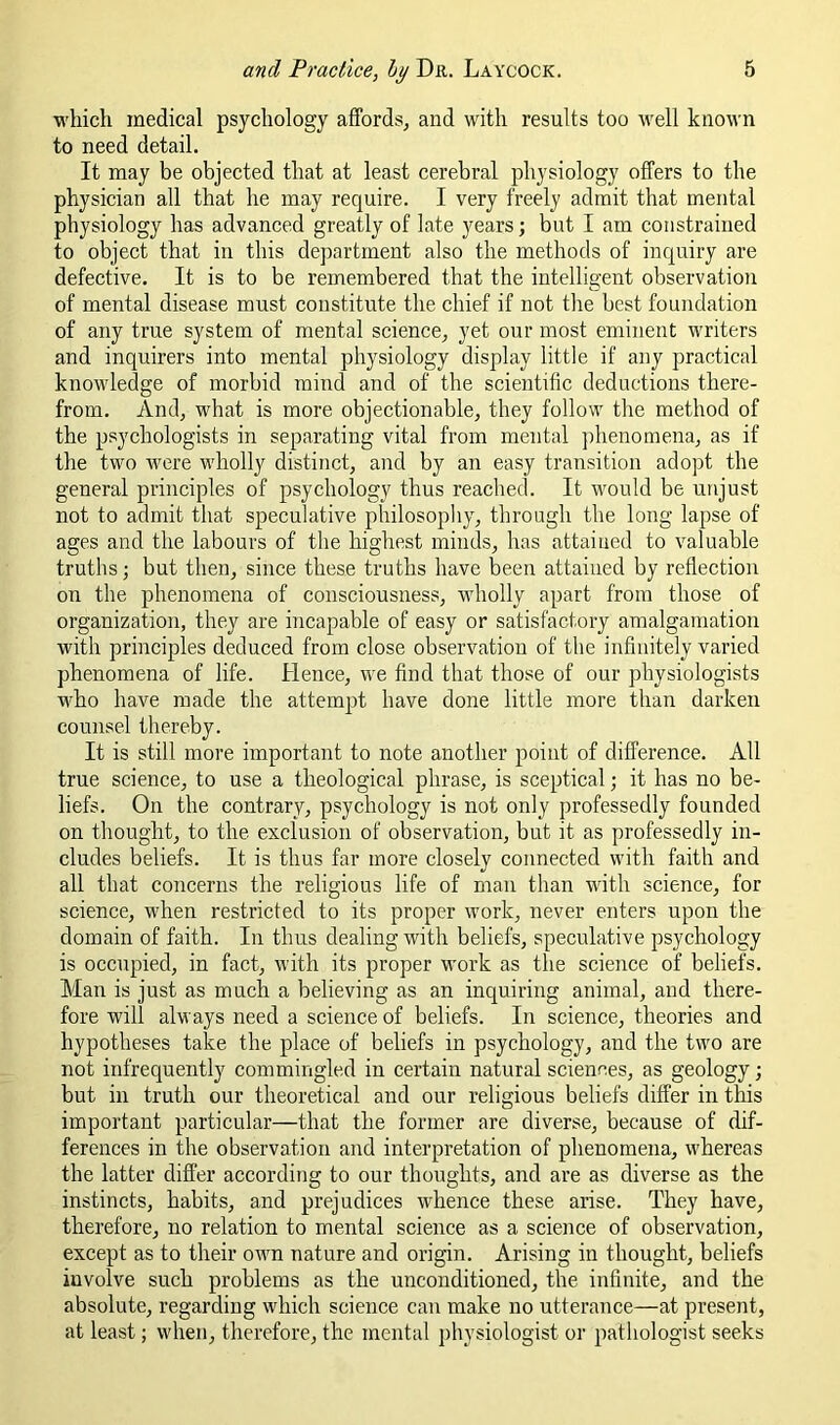which medical psychology affords^ and with results too well known to need detail. It may be objected that at least cerebral physiology offers to the physician all that he may require. I very freely admit that mental physiology has advanced greatly of late years; but I am constrained to object that in this department also the methods of inquiry are defective. It is to be remembered that the intelligent observation of mental disease must constitute the chief if not the best foundation of any true system of mental science^ yet our most eminent writers and inquirers into mental physiology display little if any practical knowledge of morbid mind and of the scientific deductions there- from. Andj what is more objectionable, they follow the method of the psychologists in separating vital from mental ])henomena, as if the two were wholly distinct, and by an easy transition adopt the general principles of psychology thus reached. It would be unjust not to admit that speculative philosophy, through the long lapse of ages and the labours of the highest minds, has attained to valuable truths j but then, since these truths have been attained by reflection on the phenomena of consciousness, wholly apart from those of organization, they are incapable of easy or satisfactory amalgamation with principles deduced from close observation of the infinitely varied phenomena of life. Hence, we find that those of our physiologists who have made the attempt have done little more than darken counsel thereby. It is still more important to note another point of difference. All true science, to use a theological phrase, is sceptical; it has no be- liefs. On the contrary, psychology is not only professedly founded on thought, to the exclusion of observation, but it as professedly in- cludes beliefs. It is thus far more closely connected with faith and all that concerns the religious life of man than with science, for science, when restricted to its proper work, never enters upon the domain of faith. In thus dealing with beliefs, speculative psychology is occupied, in fact, with its proper work as the science of beliefs. Man is just as much a believing as an inquiring animal, and there- fore will always need a science of beliefs. In science, theories and hypotheses take the place of beliefs in psychology, and the two are not infrequently commingled in certain natural sciences, as geology; but in truth our theoretical and our religious beliefs differ in this important particular—that the former are diverse, because of dif- ferences in the observation and interpretation of phenomena, whereas the latter differ according to our thoughts, and are as diverse as the instincts, habits, and prejudices whence these arise. They have, therefore, no relation to mental science as a science of observation, except as to their own nature and origin. Arising in thought, beliefs involve such problems as the unconditioned, the infinite, and the absolute, regarding which science can make no utterance—at present, at least; when, therefore, the mental physiologist or pathologist seeks