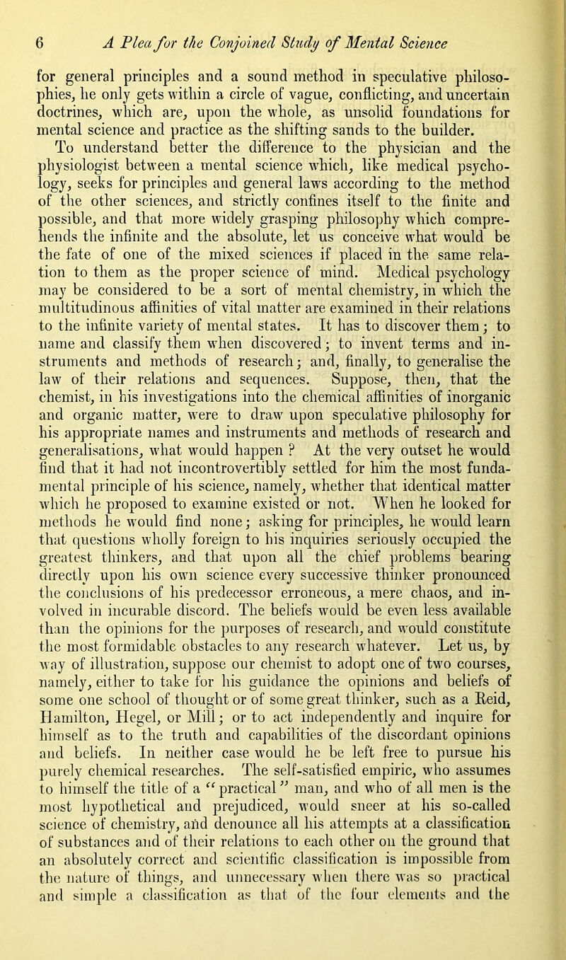 for general principles and a sound method in speculative philoso- phies, he only gets within a circle of vague, conflicting, and uncertain doctrines, which are, upon the whole, as unsolid foundations for mental science and practice as the shifting sands to the builder. To understand better the difference to the physician and the physiologist between a mental science w'hich, like medical psycho- logy, seeks for princijfles and general laws according to the method of the other sciences, and strictly confines itself to the finite and possible, and that more widely grasping philosophy which compre- hends the infinite and the absolute, let us conceive what would be the fate of one of the mixed sciences if placed in the same rela- tion to them as the proper science of mind. Aledical psychology may be considered to be a sort of mental chemistry, in which the multitudinous affinities of vital matter are examined in their relations to the infinite variety of mental states. It has to discover them ; to name and classify them when discovered; to invent terms and in- struments and methods of research; and, finally, to generalise the law of their relations and sequences. Suppose, then, that the chemist, in his investigations into the chemical affinities of inorganic and organic matter, were to draw upon speculative philosophy for his appropriate names and instruments and methods of research and generalisations, w'hat would happen ? At the very outset he wmuld find that it had not incontrovertibly settled for him the most funda- mental principle of his science, namely, whether that identical matter wdiich he proposed to examine existed or not. When he looked for methods he would find none; asking for principles, he would learn that (|uestioiis wholly foreign to his inquiries seriously occupied the greatest thinkers, and that upon all the chief problems bearing directly upon his own science every successive thinker pronounced the conclusions of his predecessor erroneous, a mere chaos, and in- volved in incurable discord. The beliefs would be even less available than the opinions for the purposes of research, and would constitute the most formidable obstacles to any research whatever. Let us, by way of illustration, suppose our chemist to adopt one of tw’o courses, namely, either to take for his guidance the opinions and beliefs of some one school of thought or of some great thinker, such as a Eeid, Hamilton, Hegel, or Mill; or to act independently and inquire for himself as to the truth and capabilities of the discordant opinions and beliefs. In neither case would he be left free to pursue his piuely chemical researches. The self-satisfied empiric, who assumes to himself the title of a “practicaL^ man, and wdio of all men is the most hypothetical and prejudiced, would sneer at his so-called science of chemistry, and denounce all his attempts at a classification of substances and of their relatiojis to each other on the ground that an absolutely correct and scientific classification is impossible from the nature of things, and unnecessary when there was so practical and simple a classificalion as that of the four elements and the
