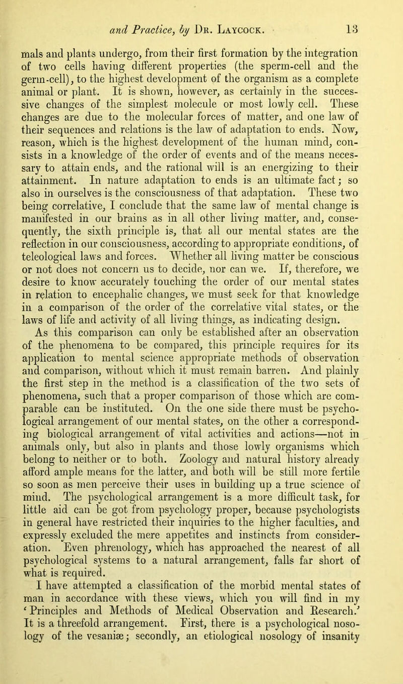 mals and plants undergo^ from their first formation by the integration of two cells having different properties (the sperm-cell and the germ-cell), to the highest development of the organism as a complete animal or plant. It is shown, however, as certainly in the succes- sive changes of the simplest molecule or most lowly cell. These changes are due to the molecular forces of matter, and one law of their sequences and relations is the law of adaptation to ends. Now, reason, which is the highest development of the human mind, con- sists in a knowledge of the order of events and of the means neces- sary to attain ends, and the rational will is an energizing to their attainment. In nature adaptation to ends is an ultimate fact; so also in ourselves is the consciousness of that adaptation. These two being correlative, I conclude that the same law of mental change is manifested in our brains as in all other living matter, and, conse- quently, the sixth principle is, that all our mental states are the reflection in our consciousness, according to appropriate conditions, of teleological laws and forces. Whether all living matter be conscious or not does not concern us to decide, nor can we. If, therefore, we desire to know accurately touching the order of our mental states in relation to encephalic changes, we must seek for that knowledge in a comparison of the order of the correlative vital states, or the laws of life and activity of all living things, as indicating design. As this comparison can only be established after an observation of the phenomena to be compared, this principle requires for its aj^plication to mental science appropriate methods of observation and comparison, without which it must remain barren. And plainly the first step in the method is a classification of the two sets of phenomena, such that a proper comparison of those which are com- parable can be instituted. On the one side there must be psycho- logical arrangement of our mental states, on the other a correspond- ing biological arrangement of vital activities and actions—not in animals only, but also in plants and those lowly organisms which belong to neither or to both. Zoology and natural history already afford ample means for the latter, and both will be still more fertile so soon as men perceive their uses in building up a true science of mind. The psychological arrangement is a more difficult task, for little aid cau be got from psychology proper, because jjsychologists in general have restricted their inquiries to the higher faculties, and expressly excluded the mere appetites and instincts from consider- ation. Even phrenology, which has approached the nearest of all psychological systems to a natural arrangement, falls far short of what is required. I have attempted a classification of the morbid mental states of man in accordance with these views, which you will find in my ‘ Principles and Methods of Medical Observation and Eesearch.’’ It is a threefold arrangement. Eirst, there is a psychological noso- logy of the vesanim; secondly, an etiological nosology of insanity