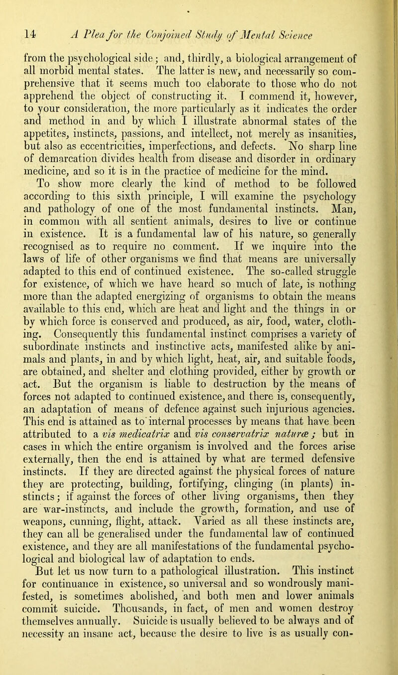 from the psychological side; and, thirdly, a biological arrairgemeiit of all morbid mental states. The latter is new, and necessarily so com- prehensive that it seems much too elaborate to those M'ho do not apprehend the object of constructing it. T commend it, however, to your consideration, the more particularly as it indicates the order and method in and by which I illustrate abnormal states of the appetites, instincts, passions, and intellect, not merely as insanities, but also as eccentricities, imperfections, and defects. No sharp line of demarcation divides health from disease and disorder in ordinary medicine, and so it is in the practice of medicine for the mind. To show more clearly the kind of method to be followed according to this sixth principle, I will examine the psychology and pathology of one of the most fundamental instincts. Man, in common with all sentient animals, desires to live or continue in existence. It is a fundamental law of his nature, so generally- recognised as to require no comment. If we inquire into the laws of life of other organisms we find that means are universally adapted to this end of continued existence. The so-called struggle for existence, of which we have heard so much of late, is nothing more than the adapted energizing of organisms to obtain the means available to this end, which are heat and light and the things in or by which force is conserved and produced, as air, food, water, cloth- ing. Consequently this fundamental instinct comprises a variety of subordinate instincts and instinctive acts, manifested alike by ani- mals and plants, in and by which light, heat, air, and suitable foods, are obtained, and shelter and clothing provided, either by growth or act. But the organism is liable to destruction by the means of forces not adapted to continued existence, and there is, consequently, an adaptation of means of defence against such injurious agencies. This end is attained as to internal processes by means that have been attributed to a vis medicatrix and vis conservatrix naturae ; but in cases in which the entire organism is involved and the forces arise externally, then the end is attained by what are termed defensive instincts. If they are directed against the physical forces of nature they are protecting, building, fortifying, clinging (in plants) in- stincts ; if against the forces of other living organisms, then they are war-instincts, and include the growth, formation, and use of weapons, cunning, flight, attack. Varied as all these instincts are, they can all be generalised under the fundamental law of continued existence, and they are all manifestations of the fundamental psycho- logical and biological law of adaptation to ends. But let us now turn to a pathological illustration. This instinct for continuance in existence, so universal and so wondrously mani- fested, is sometimes abolished, and both men and lower animals commit suicide. Thousands, in fact, of men and women destroy themselves annually. Suicide is usually believed to be always and of necessity an insane act, because the desire to live is as usually con-
