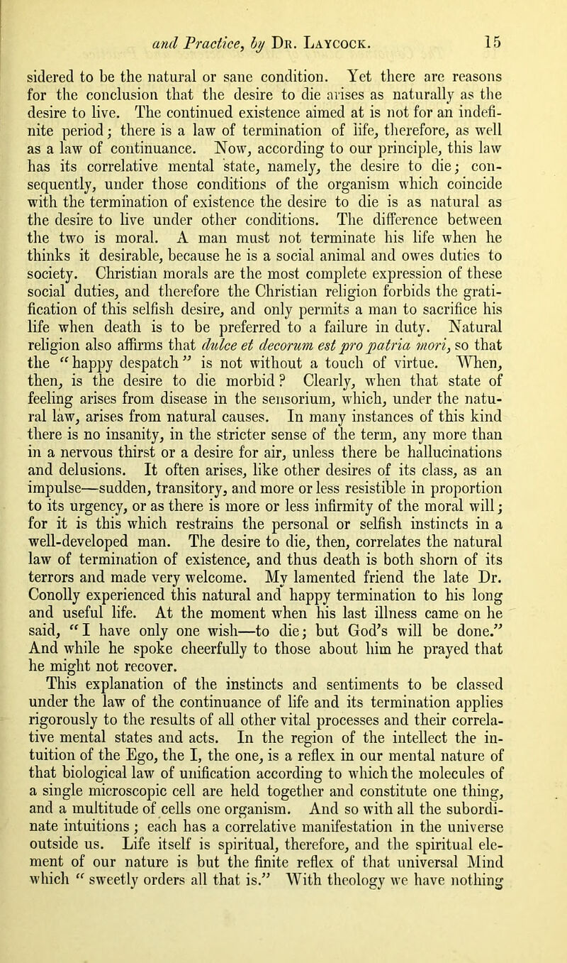 sidered to be the natural or sane condition. Yet there are reasons for the conclusion that the desire to die arises as naturally as the desire to live. The continued existence aimed at is not for an indefi- nite period •, there is a law of termination of life, therefore, as well as a law of continuance. Now, according to our principle, this law has its correlative mental state, namely, the desire to die; con- sequently, under those conditions of the organism which coincide with the termination of existence the desire to die is as natural as the desire to live under other conditions. The difference between the two is moral. A man must not terminate his life when he thinks it desirable, because he is a social animal and owes duties to society. Christian morals are the most complete expression of these social duties, and therefore the Christian religion forbids the grati- fication of this selfish desire, and only permits a man to sacrifice his life when death is to be preferred to a failure in duty. Natural religion also affirms that dulce et decorum est pro patria mori, so that the  happy despatch ” is not without a touch of virtue. When, then, is the desire to die morbid ? Clearly, when that state of feeling arises from disease in the sensorium, which, under the natu- ral law, arises from natural causes. In many instances of this kind there is no insanity, in the stricter sense of the term, any more than iji a nervous thirst or a desire for air, unless there be hallucinations and delusions. It often arises, like other desires of its class, as an impulse—sudden, transitory, and more or less resistible in proportion to its urgency, or as there is more or less infirmity of the moral will; for it is this which restrains the personal or selfish instincts in a well-developed man. The desire to die, then, correlates the natural law of termination of existence, and thus death is both shorn of its terrors and made very welcome. My lamented friend the late Dr. Conolly experienced this natural and happy termination to his long and useful life. At the moment when his last illness came on he said, “ I have only one wish—to die j but God’s will be done.” And while he spoke cheerfully to those about him he prayed that he might not recover. This explanation of the instincts and sentiments to be classed under the law of the continuance of life and its termination applies rigorously to the results of all other vital processes and their correla- tive mental states and acts. In the region of the intellect the in- tuition of the Ego, the I, the one, is a reflex in our mental nature of that biological law of unification according to which the molecules of a single microscopic cell are held together and constitute one thing, and a multitude of cells one organism. And so with all the subordi- nate intuitions ; each has a correlative manifestation in the universe outside us. Life itself is spiritual, therefore, and the spiritual ele- ment of our nature is but the finite reflex of that universal Mind which “ sweetly orders all that is.” With theology we have nothing