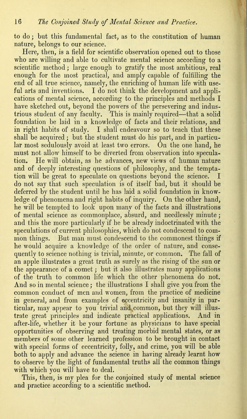 to do; but this fundamental fact^ as to the constitution of human nature, belongs to our science. Here, then, is a field for scientific observation opened out to those who are willing and able to cultivate mental science according to a scientific method; large enough to gratify the most ambitious, real enough for the most practical, and amply capable of fulfilling the end of all true science, namely, the enriching of human life with use- ful arts and inventions. I do not think the development and appli- cations of mental science, according to the principles and methods I have sketched out, beyond the powers of the persevering and indus- trious student of any faculty. This is mainly required—that a solid foundation be laid in a knowledge of facts and their relations, and in right habits of study. I shall endeavour so to teach that these shall be acquired; but the student must do his part, and in particu- lar most sedulously avoid at least two errors. On the one hand, he must not allow himself to be diverted from observation into specula- tion. He will obtain, as he advances, new views of human nature and of deeply interesting questions of philosophy, and the tempta- tion will be great to speculate on questions beyond the science. I do not say that such speculation is of itself bad, but it should be deferred by the student until he has laid a solid foundation in know- ledge of phenomena and right habits of inquiry. On the other hand, he will be tempted to look upon many of the facts and illustrations of mental science as commonplace, absurd, and needlessly minute; and this the more particularly if he be already indoctrinated with the speculations of current philosophies, which do not condescend to com- mon things. But man must condescend to the commonest things if he would acquire a knowledge of the order of nature, and conse- quently to science nothing is trivial, minute, or common. The fall of an apple illustrates a great truth as surely as the rising of the sun or the appearance of a comet; but it also illustrates many applications of the truth to common life which the other phenomena do not. And so in mental science; the illustrations I shall give you from the common conduct of men and women, from the practice of medicine in general, and from examples of eccentricity and insanity in par- ticular, may appear to you trivial and.^common, but they Mill illus- trate great principles and indicate practical applications. And in after-life, whether it be your fortune as physicians to have special opportunities of observing and treating morbid mental states, or as members of some other learned profession to be brought in contact with special forms of eccentricity, folly, and crime, you will be able both to apply and advance the science in having already learnt how to observe by the light of fundamental truths all the common things with which you will have to deal. This, then, is my plea for the conjoined study of mental science and practice according to a scientific method.