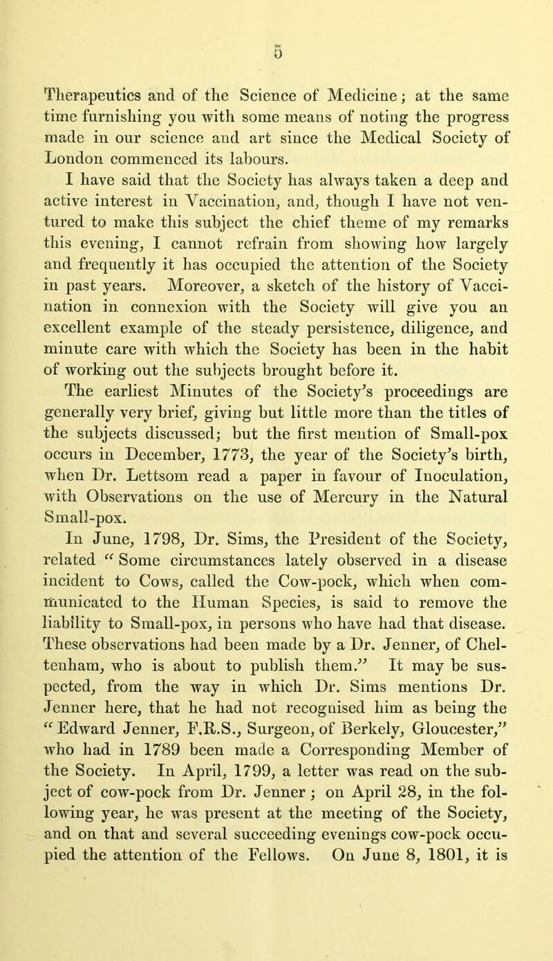 0 Therapeutics and of the Science of Medicine; at the same time furnishing you with some means of noting the progress made in our science and art since the Medical Society of London commenced its labours. I have said that the Society has always taken a deep and active interest in Vaccination, and, though I have not ven- tured to make this subject the chief theme of my remarks this evening, I cannot refrain from showing how largely and frequently it has occupied the attention of the Society in past years. Moreover, a sketch of the history of Vacci- nation in connexion with the Society will give you an excellent example of the steady persistence, diligence, and minute care with which the Society has been in the habit of working out the subjects brought before it. The earliest Minutes of the Society’s proceedings are generally very brief, giving but little more than the titles of the subjects discussed; but the first mention of Small-pox occurs in December, 1773, the year of the Society’s birth, when Dr. Lettsom read a paper in favour of Inoculation, with Observations on the use of Mercury in the Natural Small-pox. In June, 1798, Dr. Sims, the President of the Society, related “ Some circumstances lately observed in a disease incident to Cows, called the Cow-pock, which when com- municated to the Human Species, is said to remove the liability to Small-pox, in persons who have had that disease. These observations had been made by a Dr. Jenner, of Chel- tenham, who is about to publish them.” It may be sus- pected, from the way in which Dr. Sims mentions Dr. Jenner here, that he had not recognised him as being the “Edward Jenner, F.R.S., Surgeon, of Berkely, Gloucester,” who had in 1789 been made a Corresponding Member of the Society. In April, 1799, a letter was read on the sub- ject of cow-pock from Dr. Jenner; on April 28, in the fol- lowing year, he was present at the meeting of the Society, and on that and several succeeding evenings cow-pock occu- pied the attention of the Fellows. On June 8, 1801, it is