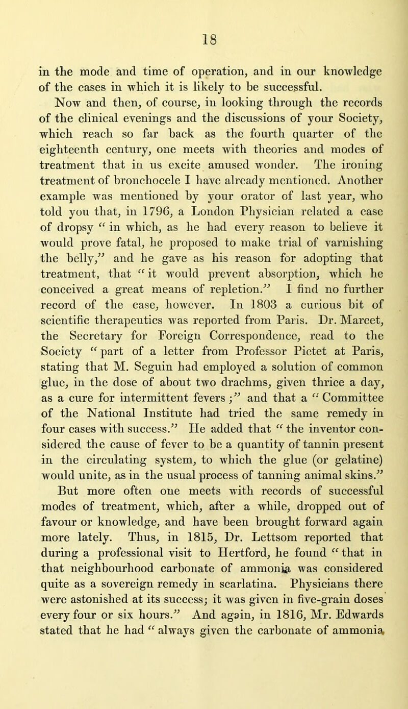 in the mode and time of operation, and in our knowledge of the cases in which it is likely to be successful. Now and then, of course, in looking through the records of the clinical evenings and the discussions of your Society, which reach so far back as the fourth quarter of the eighteenth century, one meets with theories and modes of treatment that in us excite amused wonder. The ironing treatment of bronchocele I have already mentioned. Another example was mentioned by your orator of last year, who told you that, in 1796, a London Physician related a case of dropsy “ in which, as he had every reason to believe it would prove fatal, he proposed to make trial of varnishing the belly,” and he gave as his reason for adopting that treatment, that “ it would prevent absorption, which he conceived a great means of repletion.” I find no further record of the case, however. In 1803 a curious bit of scientific therapeutics was reported from Paris. Dr. Marcet, the Secretary for Foreign Correspondence, read to the Society “part of a letter from Professor Pictet at Paris, stating that M. Seguin had employed a solution of common glue, in the dose of about two drachms, given thrice a day, as a cure for intermittent fevers;” and that a “Committee of the National Institute had tried the same remedy in four cases with success.” He added that “ the inventor con- sidered the cause of fever to be a quantity of tannin present in the circulating system, to which the glue (or gelatine) would unite, as in the usual process of tanning animal skins.” But more often one meets with records of successful modes of treatment, which, after a while, dropped out of favour or knowledge, and have been brought forward again more lately. Thus, in 1815, Dr. Lettsom reported that during a professional visit to Hertford, he found “ that in that neighbourhood carbonate of ammonia was considered quite as a sovereign remedy in scarlatina. Physicians there were astonished at its success; it was given in five-grain doses every four or six hours.” And again, in 1816, Mr. Edwards stated that he had “ always given the carbonate of ammonia,