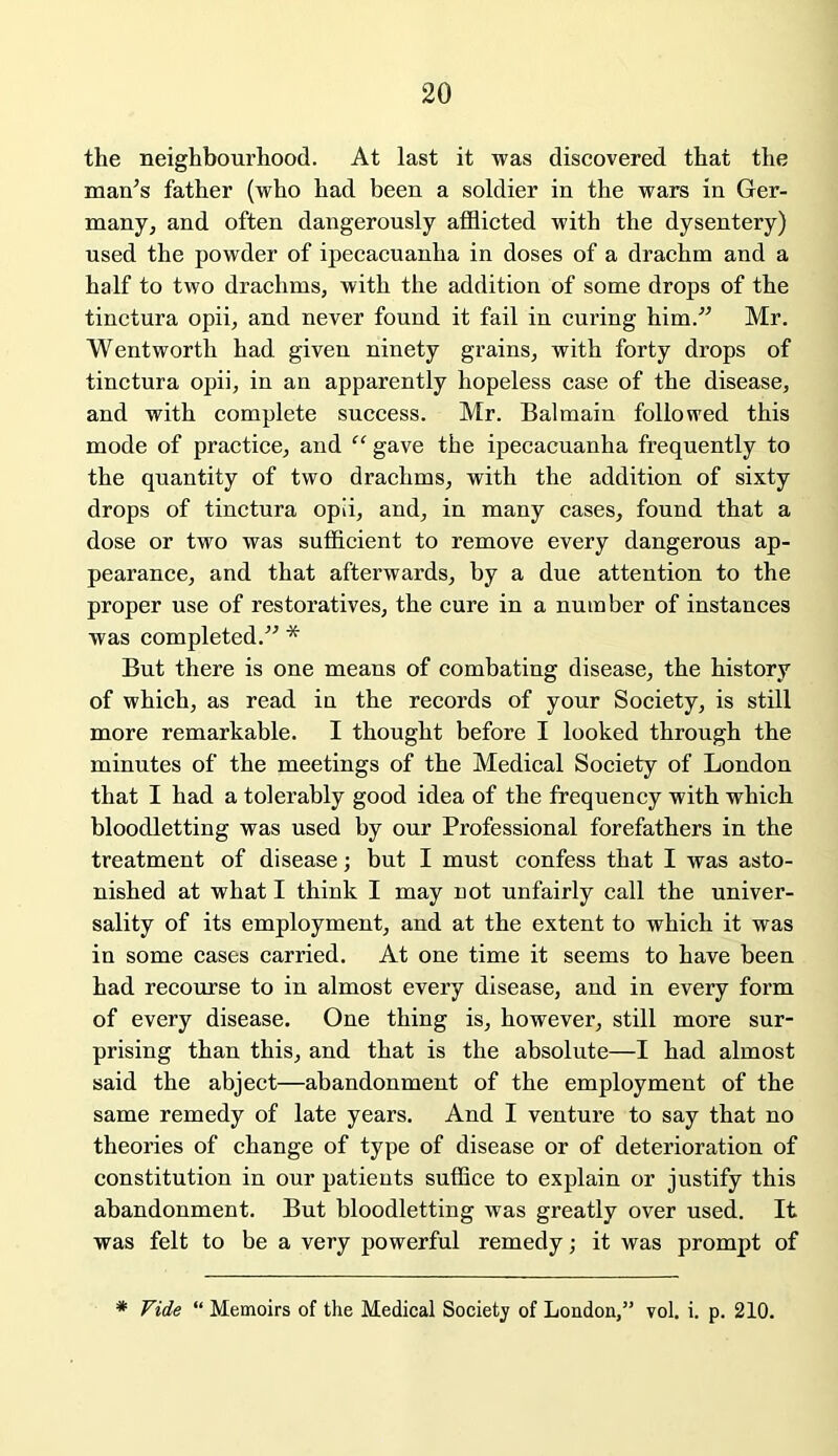 the neighbourhood. At last it was discovered that the man’s father (who had been a soldier in the wars in Ger- many, and often dangerously afflicted with the dysentery) used the powder of ipecacuanha in doses of a drachm and a half to two drachms, with the addition of some drops of the tinctura opii, and never found it fail in curing him.” Mr. Wentworth had given ninety grains, with forty drops of tinctura opii, in an apparently hopeless case of the disease, and with complete success. Mr. Balmain followed this mode of practice, and “ gave the ipecacuanha frequently to the quantity of two drachms, with the addition of sixty drops of tinctura opii, and, in many cases, found that a dose or two was sufficient to remove every dangerous ap- pearance, and that afterwards, by a due attention to the proper use of restoratives, the cure in a number of instances was completed.” * But there is one means of combating disease, the history of which, as read in the records of your Society, is still more remarkable. I thought before I looked through the minutes of the meetings of the Medical Society of London that I had a tolerably good idea of the frequency with which bloodletting was used by our Professional forefathers in the treatment of disease; but I must confess that I was asto- nished at what I think I may not unfairly call the univer- sality of its employment, and at the extent to which it was in some cases carried. At one time it seems to have been had recourse to in almost every disease, and in every form of every disease. One thing is, however, still more sur- prising than this, and that is the absolute—I had almost said the abject—abandonment of the employment of the same remedy of late years. And I venture to say that no theories of change of type of disease or of deterioration of constitution in our patients suffice to explain or justify this abandonment. But bloodletting was greatly over used. It was felt to be a very powerful remedy; it was prompt of * Vide “ Memoirs of the Medical Society of London,” vol. i. p. 210.