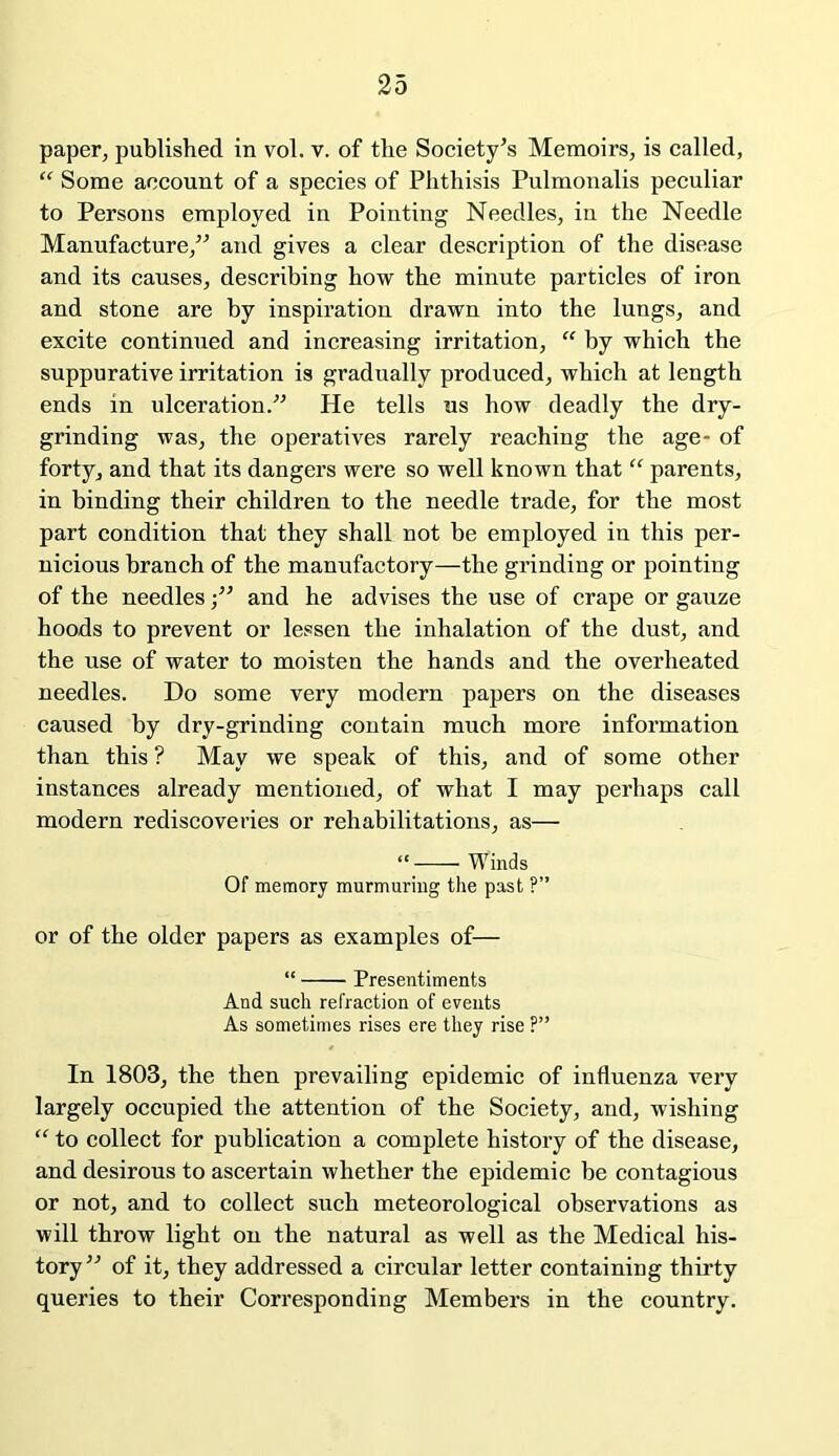 paper, published in vol. v. of the Society’s Memoirs, is called, “ Some account of a species of Phthisis Pulmonalis peculiar to Persons employed in Pointing Needles, in the Needle Manufacture,” and gives a clear description of the disease and its causes, describing how the minute particles of iron and stone are by inspiration drawn into the lungs, and excite continued and increasing irritation, “ by which the suppurative irritation is gradually produced, which at length ends in ulceration.” He tells us how deadly the dry- grinding was, the operatives rarely reaching the age- of forty, and that its dangers were so well known that “ parents, in binding their children to the needle trade, for the most part condition that they shall not be employed in this per- nicious branch of the manufactory—the grinding or pointing of the needles ■” and he advises the use of crape or gauze hoods to prevent or lessen the inhalation of the dust, and the use of water to moisten the hands and the overheated needles. Do some very modern papers on the diseases caused by dry-grinding contain much more information than this ? May we speak of this, and of some other instances already mentioned, of what I may perhaps call modern rediscoveries or rehabilitations, as— “• Winds Of memory murmuring the past ?” or of the older papers as examples of— “ Presentiments And such refraction of events As sometimes rises ere they rise ?” In 1803, the then prevailing epidemic of influenza very largely occupied the attention of the Society, and, wishing “ to collect for publication a complete history of the disease, and desirous to ascertain whether the epidemic be contagious or not, and to collect such meteorological observations as will throw light on the natural as well as the Medical his- tory” of it, they addressed a circular letter containing thirty queries to their Corresponding Members in the country.