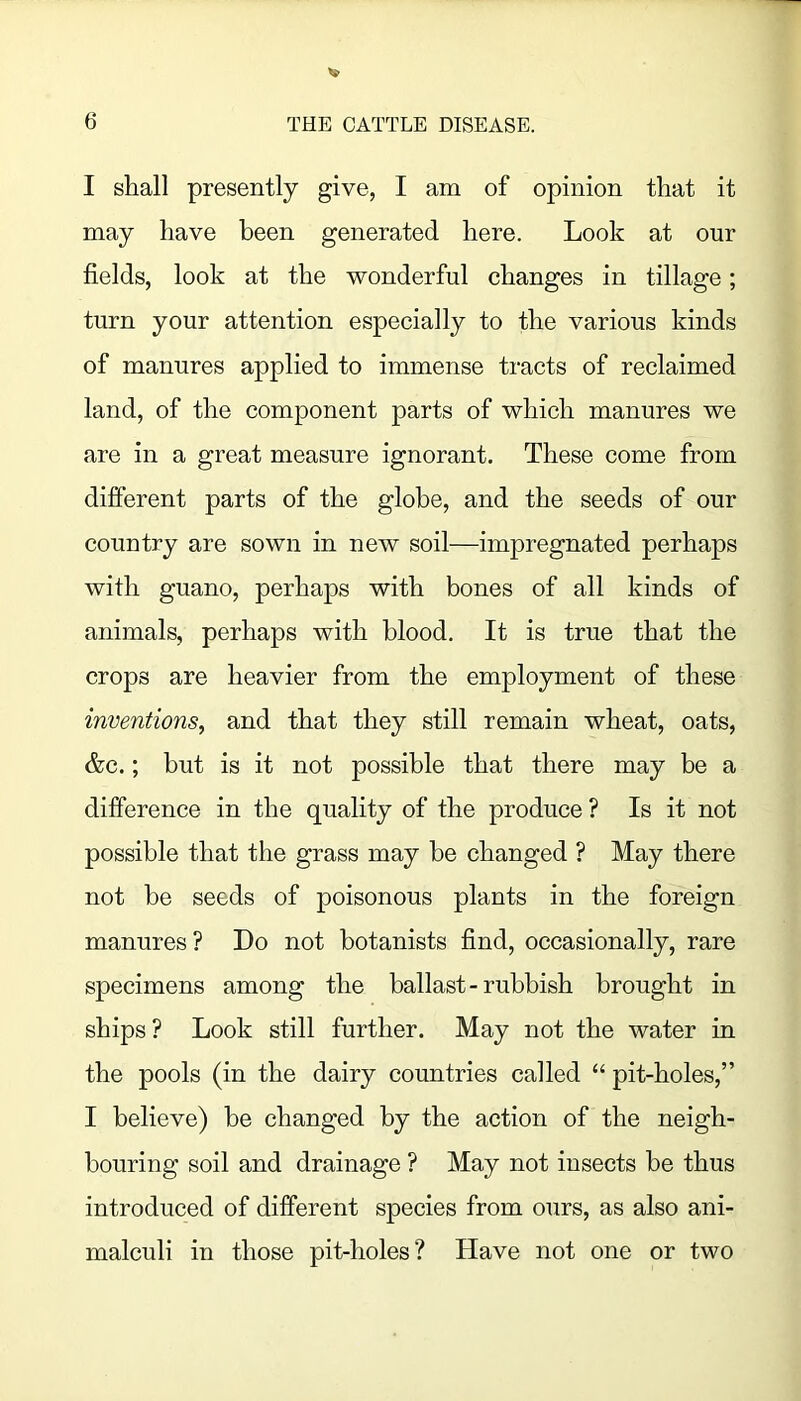 I shall presently give, I am of opinion that it may have been generated here. Look at our fields, look at the wonderful changes in tillage; turn your attention especially to the various kinds of manures applied to immense tracts of reclaimed land, of the component parts of which manures we are in a great measure ignorant. These come from different parts of the globe, and the seeds of our country are sown in new soil—impregnated perhaps with guano, perhaps with bones of all kinds of animals, perhaps with blood. It is true that the crops are heavier from the employment of these inventions^ and that they still remain wheat, oats, &c.; but is it not possible that there may be a difference in the quality of the produce ? Is it not possible that the grass may be changed ? May there not be seeds of poisonous plants in the foreign manures? Do not botanists find, occasionally, rare specimens among the ballast-rubbish brought in ships ? Look still further. May not the water in the pools (in the dairy countries called “ pit-holes,” I believe) be changed by the action of the neigh- bouring soil and drainage ? May not insects be thus introduced of different species from ours, as also ani- malculi in those pit-holes? Have not one or two