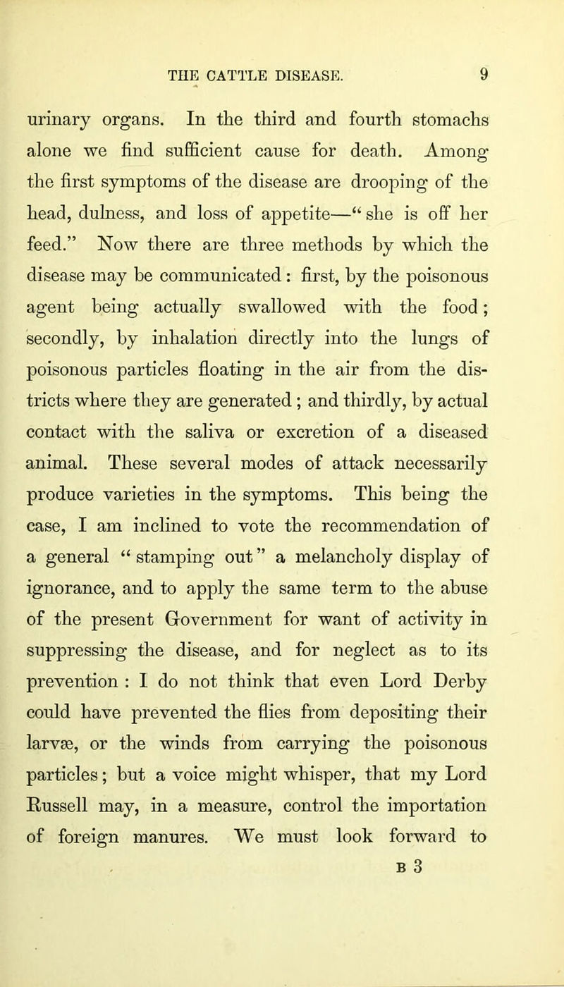 urinary organs. In the third and fourth stomachs alone we find sufficient cause for death. Among the first symptoms of the disease are drooping of the head, dulness, and loss of appetite—“ she is off her feed.” Now there are three methods by which the disease may be communicated: first, by the poisonous agent being actually swallowed with the food; secondly, by inhalation directly into the lungs of poisonous particles floating in the air from the dis- tricts where they are generated; and thirdly, by actual contact with the saliva or excretion of a diseased animal. These several modes of attack necessarily produce varieties in the symptoms. This being the case, I am inclined to vote the recommendation of a general “ stamping out ” a melancholy display of ignorance, and to apply the same term to the abuse of the present Government for want of activity in suppressing the disease, and for neglect as to its prevention : I do not think that even Lord Derby could have prevented the flies from depositing their larv9B, or the winds from carrying the poisonous particles; but a voice might whisper, that my Lord Eussell may, in a measure, control the importation of foreign manures. We must look forward to B 3