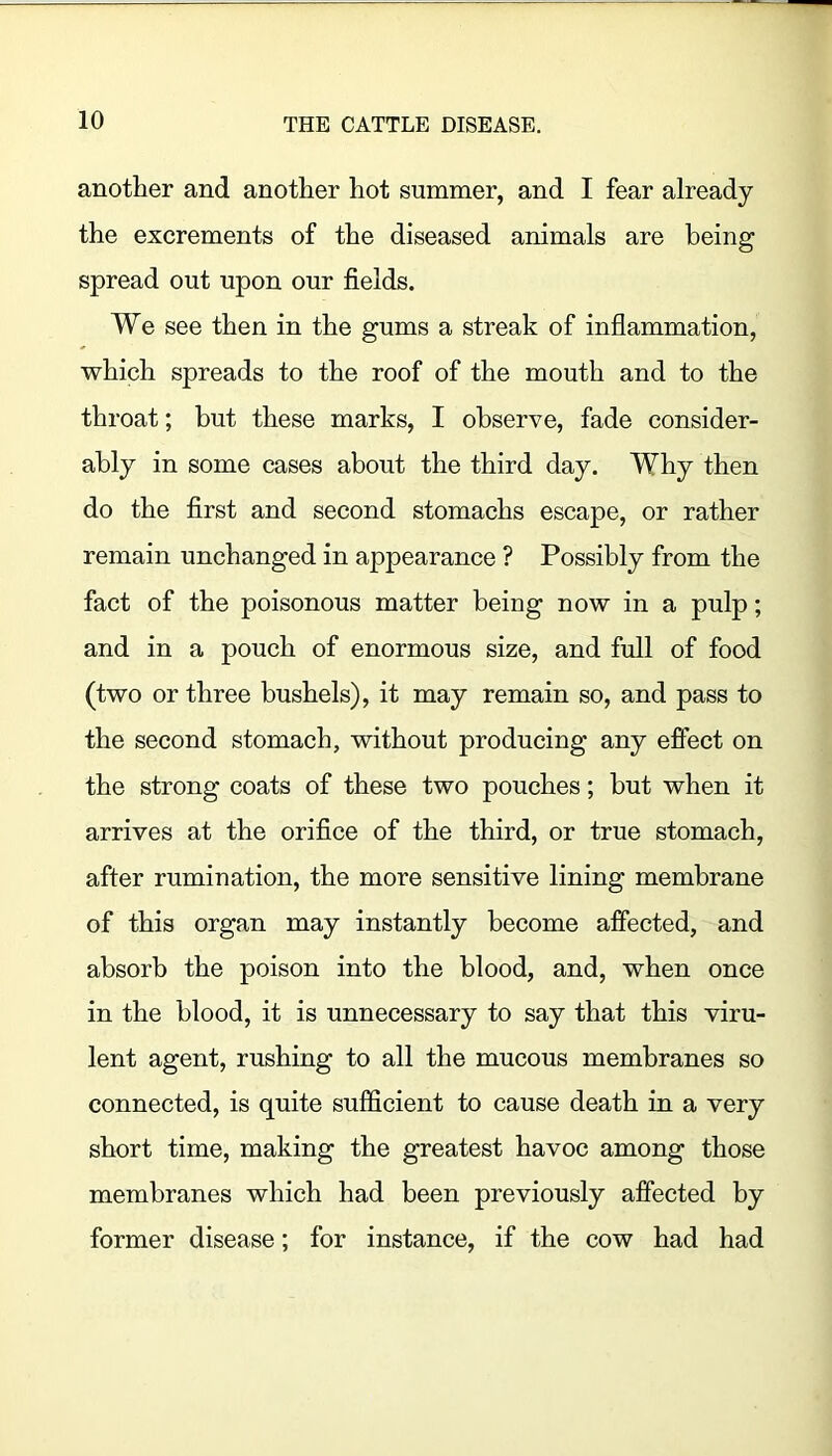 another and another hot summer, and I fear already the excrements of the diseased animals are being spread out upon our fields. We see then in the gums a streak of inflammation, which spreads to the roof of the mouth and to the throat; but these marks, I observe, fade consider- ably in some cases about the third day. Why then do the first and second stomachs escape, or rather remain unchanged in appearance ? Possibly from the fact of the poisonous matter being now in a pulp; and in a pouch of enormous size, and full of food (two or three bushels), it may remain so, and pass to the second stomach, without producing any effect on the strong coats of these two pouches; but when it arrives at the orifice of the third, or true stomach, after rumination, the more sensitive lining membrane of this organ may instantly become affected, and absorb the poison into the blood, and, when once in the blood, it is unnecessary to say that this viru- lent agent, rushing to all the mucous membranes so connected, is quite sufficient to cause death in a very short time, making the greatest havoc among those membranes which had been previously affected by former disease; for instance, if the cow had had
