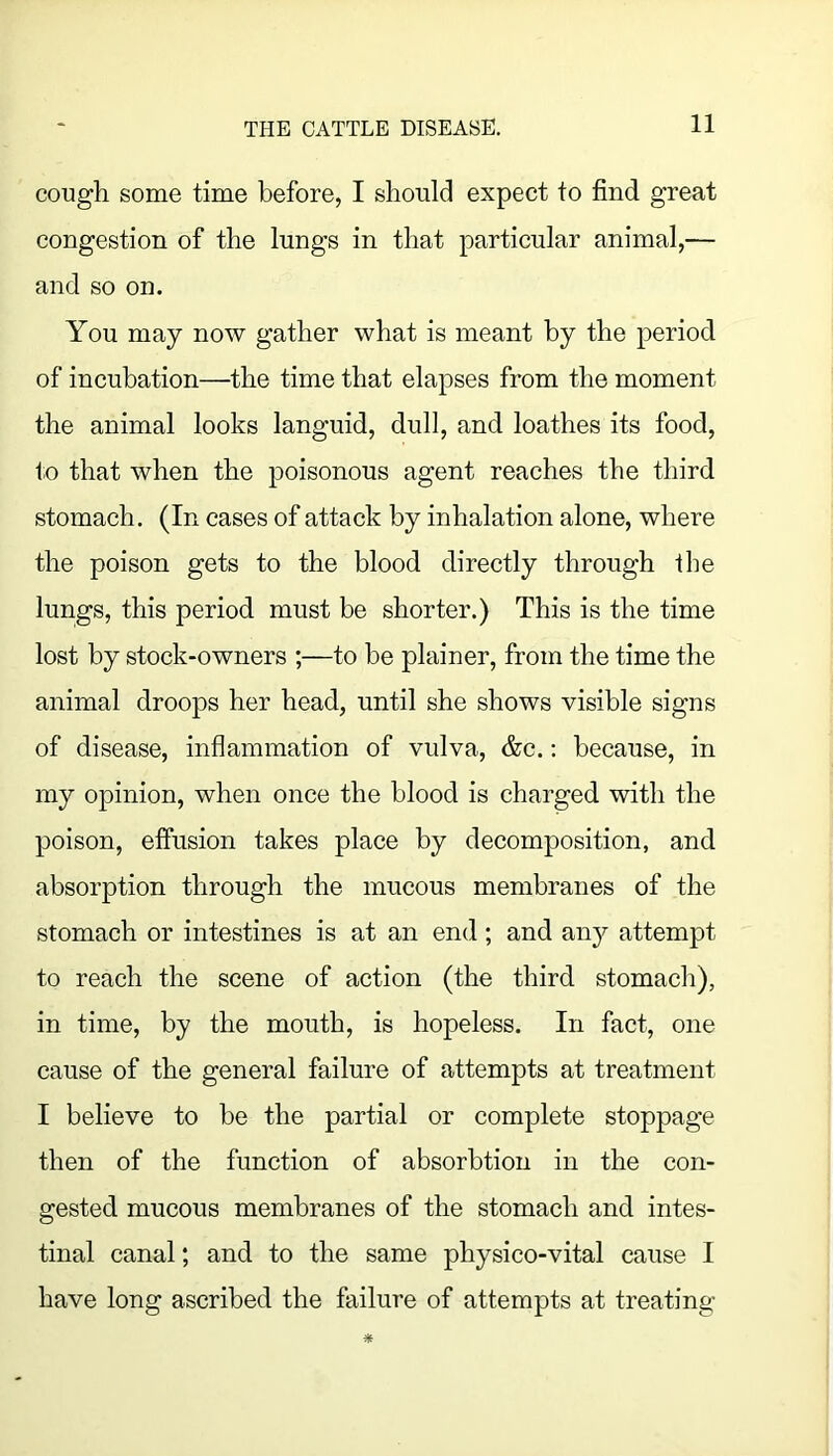 cough some time before, I should expect to find great congestion of the lungs in that particular animal,— and so on. You may now gather what is meant by the period of incubation—the time that elapses from the moment the animal looks languid, dull, and loathes its food, to that when the poisonous agent reaches the third stomach. (In cases of attack by inhalation alone, where the poison gets to the blood directly through the lungs, this period must be shorter.) This is the time lost by stock-owners ;—to be plainer, from the time the animal droops her head, until she shows visible signs of disease, inflammation of vulva, &c.; because, in my opinion, when once the blood is charged with the poison, effusion takes place by decomposition, and absorption through the mucous membranes of the stomach or intestines is at an end; and any attempt to reach the scene of action (the third, stomach), in time, by the mouth, is hopeless. In fact, one cause of the general failure of attempts at treatment I believe to be the partial or complete stoppage then of the function of absorbtion in the con- gested mucous membranes of the stomach and intes- tinal canal; and to the same physico-vital cause I have long ascribed the failure of attempts at treating