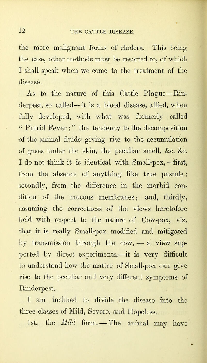 the more malignant forms of cholera. This being the case, other methods must be resorted to, of which I shall speak when we come to the treatment of the disease. As to the nature of this Cattle Plague—Rin- derpest, so called—it is a blood disease, allied, when fully developed, with what was formerly called “ Putrid Fever; ” the tendency to the decomposition of the animal fluids giving rise to the accumulation of gases under the skin, the peculiar smell, &c. &c. I do not think it is identical with Small-pox,—first, from the alisence of anything like true pustule; secondly, from the difference in the morbid con- dition of the mucous membranes; and, thirdly, assuming the correctness of the views heretofore held with respect to the nature of Cow-pox, viz. that it is really Small-pox modified and mitigated by transmission through the cow, — a view sup- ported by direct experiments,—it is very difficult to understand how the matter of Small-pox can give rise to the peculiar and very different symptoms of Rinderpest. I am inclined to divide the disease into the three classes of Mild, Severe, and Hopeless. 1st, the Mild form. — The animal may have