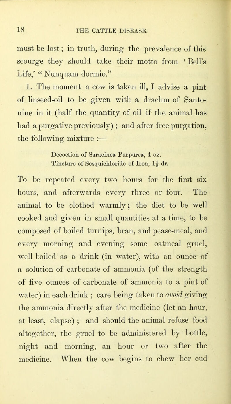 must be lost; in truth, during the prevalence of this scourge they should take their motto from ‘ Bell’s Life,’ “ Nunquam dormio.” 1. The moment a cow is taken ill, I advise a pint of linseed-oil to be given with a drachm of Santo- nine in it (half the quantity of oil if the animal has had a purgative previously) ; and after free purgation, the following mixture :— Decoction of Saracinea Purpurea, 4 oz. Tinctui'e of Sesquichloride of Iron, dr. To he repeated every two hours for the first six hours, and afterwards every three or four. The animal to be clothed warmly, the diet to he well cooked and given in small quantities at a time, to be composed of boiled turnips, bran, and pease-meal, and every morning and evening some oatmeal gruel, well boiled as a drink (in water), with an ounce of a solution of carbonate of ammonia (of the strength of five ounces of carbonate of ammonia to a pint of water) in each drink ; care being taken to avoid giving the ammonia directly after the medicine (let an hour, at least, elapse) ; and should the animal refuse food altogether, the gruel to he administered by bottle, night and morning, an hour or two after the medicine. When the cow begins to chew her cud