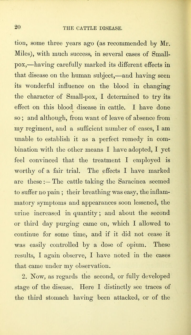 tion, some three years ago (as recommended by Mr. Miles), with much success, in several cases of Small- pox,—having carefully marked its different effects in that disease on the human subject,—and having seen its wonderful influence on the blood in changing the character of Small-pox, I determined to try its effect on this blood disease in cattle. I have done so; and although, from want of leave of absence from my regiment, and a sufficient number of cases, I am unable to establish it as a perfect remedy in com- bination with the other means I have adopted, I yet feel convinced that the treatment I employed is worthy of a fair trial. The effects I have marked are these The cattle taking the Saracinea seemed to suffer no pain ; their breathing was easy, the inflam- matory symptoms and appearances soon lessened, the urine increased in quantity; and about the second or third day purging came on, which I allowed to continue for some time, and if it did not cease it was easily controlled by a dose of opium. These results, I again observe, I have noted in the cases that came under my observation. 2. Now, as regards the second, or fully developed stage of the disease. Here I distinctly see traces of the third stomach having been attacked, or of the