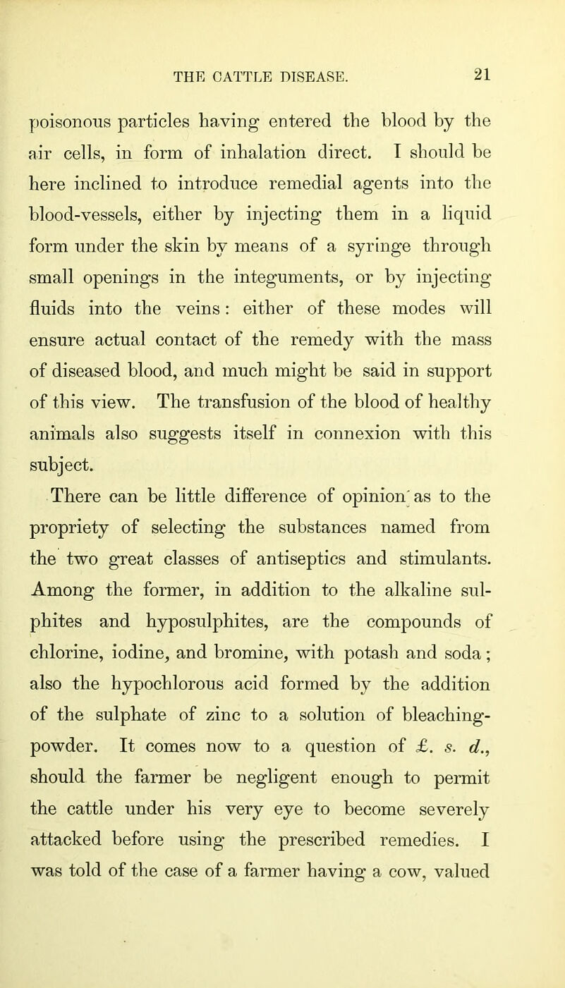 poisonous particles having entered the blood by the air cells, in form of inhalation direct. I should be here inclined to introduce remedial agents into the blood-vessels, either by injecting them in a liquid form under the skin by means of a syringe through small openings in the integuments, or by injecting fluids into the veins: either of these modes will ensure actual contact of the remedy with the mass of diseased blood, and much might be said in support of this view. The transfusion of the blood of healthy animals also suggests itself in connexion with this subject. There can be little difference of opinion'as to the propriety of selecting the substances named from the two great classes of antiseptics and stimulants. Among the former, in addition to the alkaline sul- phites and hyposulphites, are the compounds of chlorine, iodine, and bromine, with potash and soda; also the hypochlorous acid formed by the addition of the sulphate of zinc to a solution of bleaching- powder. It comes now to a question of £. s. d., should the farmer be negligent enough to permit the cattle under his very eye to become severely attacked before using the prescribed remedies. I was told of the case of a farmer having a cow, valued