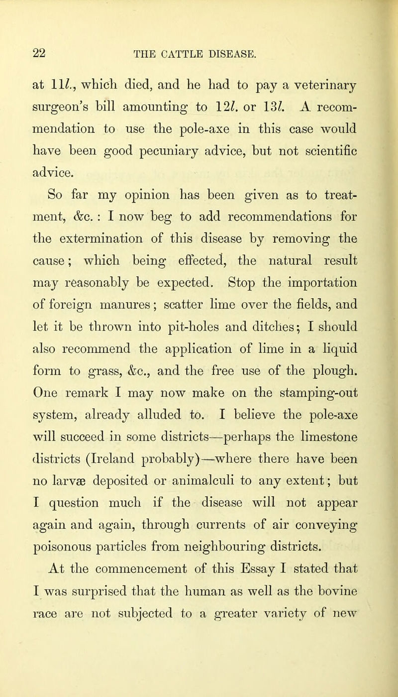 at 11/., whicli died, and he had to pay a veterinary surgeon’s bill amounting to 12/. or 13/. A recom- mendation to use the pole-axe in this case would have been good pecuniary advice, but not scientific advice. So far my opinion has been given as to treat- ment, &c. : I now beg to add recommendations for the extermination of this disease by removing the cause; which being effected, the natural result may reasonably be expected. Stop the importation of foreign manures; scatter lime over the fields, and let it be thrown into pit-holes and ditches; I should also recommend the application of lime in a liquid form to grass, &c., and the free use of the plough. One remark 1 may now make on the stamping-out system, already alluded to. I believe the pole-axe will succeed in some districts—perhaps the limestone districts (Ireland probably)—where there have been no larvae deposited or animalculi to any extent; but I question much if the disease will not appear again and again, through currents of air conveying poisonous particles from neighbouriug districts. At the commencement of this Essay I stated that I was surprised that the human as well as the bovine race are not subjected to a greater variety of new