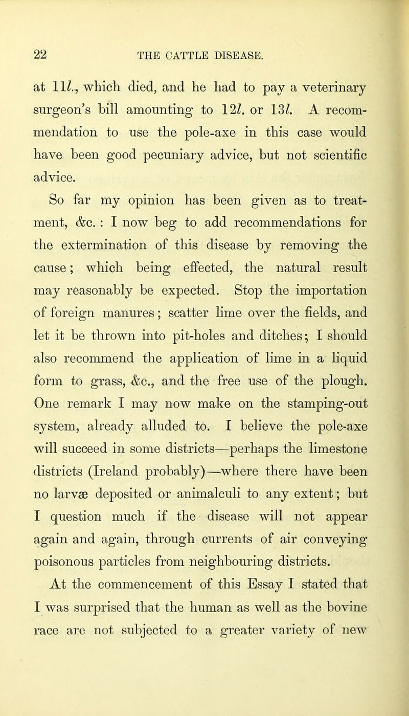 at 11/., whicli died, and he had to pay a veterinary surgeon’s bill amounting to 12/. or 13/. A recom- mendation to use the pole-axe in this case would have been good pecuniary advice, but not scientific advice. So far my opinion has been given as to treat- ment, &c. : I now beg to add recommendations for the extermination of this disease by removing the cause; which being effected, the natural result may reasonably be expected. Stop the importation of foreign manures; scatter lime over the fields, and let it be thrown into pit-holes and ditches; I should also recommend the application of lime in a liquid form to grass, &c., and the free use of the plough. One remark 1 may now make on the stamping-out system, already alluded to. I believe the pole-axe will succeed in some districts—perhaps the limestone districts (Ireland probably)—where there have been no larvae deposited or animalculi to any extent; but I question much if the disease will not appear again and again, through currents of air conveying poisonous particles from neighbouriug districts. At the commencement of this Essay I stated that I was surprised that the human as well as the bovine race are not subjected to a greater variety of new