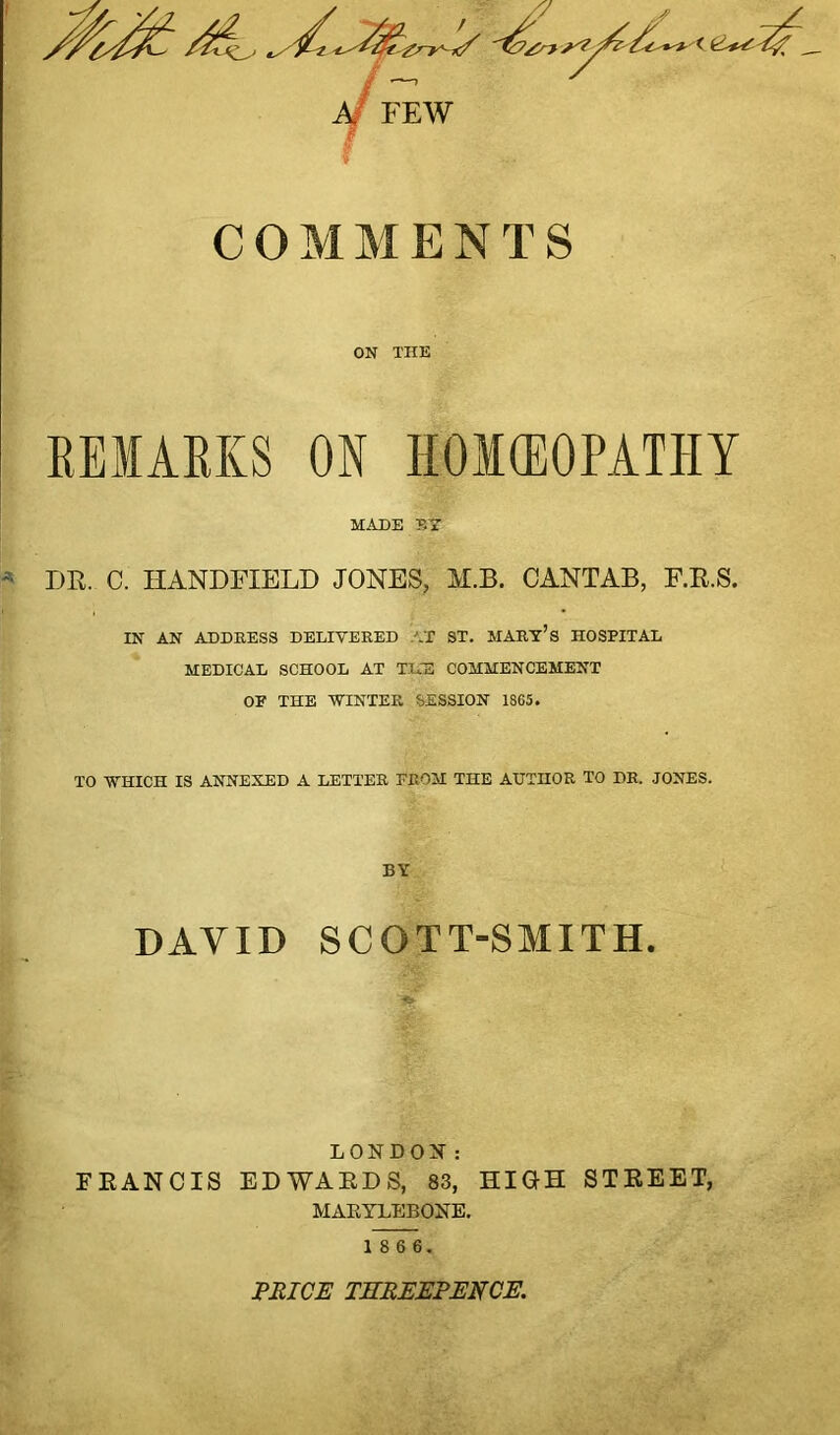 COMMENTS ON THE REMARKS ON HOMOEOPATHY MADE ET * DR. C. HANDFIELD JONES, M.B. CANTAB, F.R.S. IN AN ADDRESS DELIVERED AT ST. MARY’S HOSPITAL MEDICAL SCHOOL AT THE COMMENCEMENT OF THE WINTER SESSION 1865. TO WHICH IS ANNEXED A LETTER PROM THE AUTHOR TO DR. JONES. BY DAVID SCOTT-SMITH. LONDON: FRANCIS EDWARDS, 83, HIGH STREET, MAEYLEBONE. 1 8 6 6. PRICE THREEPENCE.