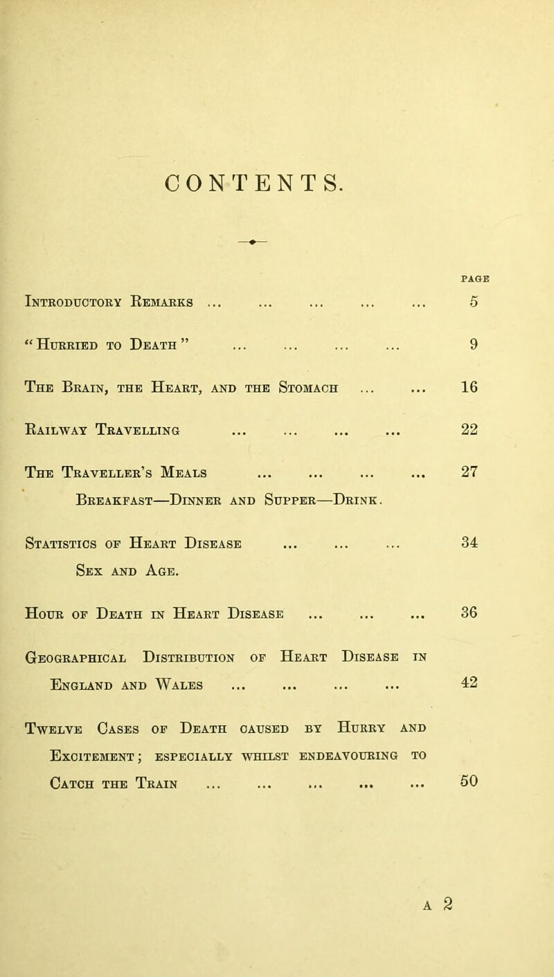 CONTENTS. PAGE Introductory Remarks ... ... ... ... ... 5 “Hurried to Death” ... ... ... ... 9 The Brain, the Heart, and the Stomach ... ... 16 Railway Travelling ... ... ... ... 22 The Traveller’s Meals ... ... ... ... 27 Breakfast—Dinner and Supper—Drink. Statistics of Heart Disease ... ... ... 34 Sex and Age. Hour of Death in Heart Disease ... ... ... 36 Geographical Distribution of Heart Disease in England and Wales ... ... ... ... 12 Twelve Oases of Death caused by Hurry and Excitement ; especially whilst endeavouring to Catch the Train ... ... ... ... ... 50 A 2