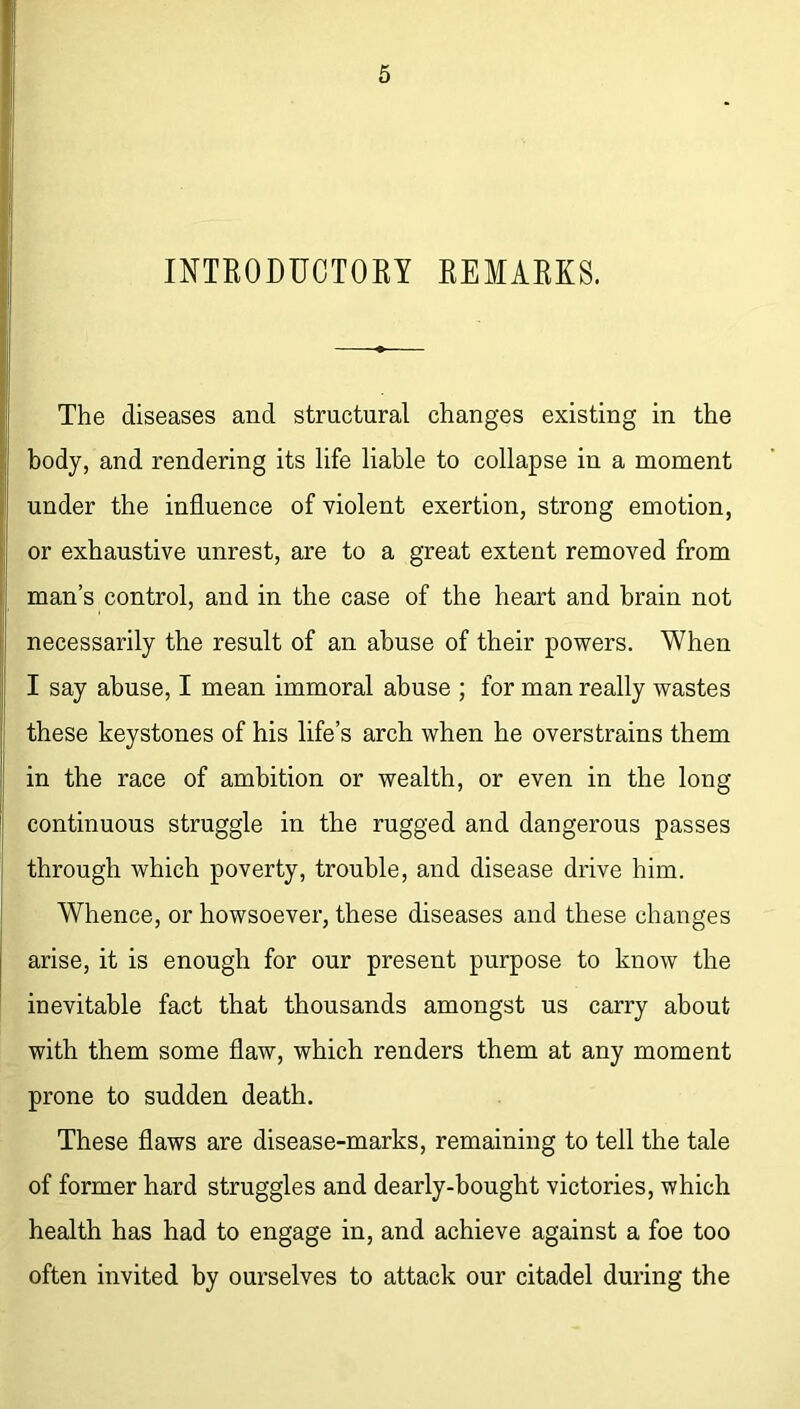 INTRODUCTORY REMARKS. The diseases and structural changes existing in the body, and rendering its life liable to collapse in a moment under the influence of violent exertion, strong emotion, or exhaustive unrest, are to a great extent removed from man’s control, and in the case of the heart and brain not necessarily the result of an abuse of their powers. When I say abuse, I mean immoral abuse ; for man really wastes these keystones of his life’s arch when he overstrains them in the race of ambition or wealth, or even in the long continuous struggle in the rugged and dangerous passes through which poverty, trouble, and disease drive him. Whence, or howsoever, these diseases and these changes arise, it is enough for our present purpose to know the inevitable fact that thousands amongst us carry about with them some flaw, which renders them at any moment prone to sudden death. These flaws are disease-marks, remaining to tell the tale of former hard struggles and dearly-bought victories, which health has had to engage in, and achieve against a foe too often invited by ourselves to attack our citadel during the