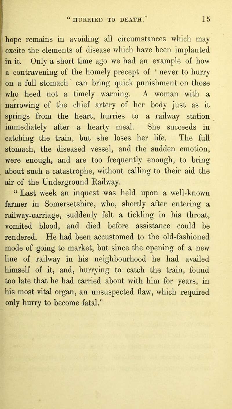 hope remains in avoiding all circumstances which may excite the elements of disease which have been implanted in it. Only a short time ago we had an example of how a contravening of the homely precept of ‘ never to hurry on a full stomach ’ can bring quick punishment on those who heed not a timely warning. A woman with a narrowing of the chief artery of her body just as it springs from the heart, hurries to a railway station immediately after a hearty meal. She succeeds in catching the train, but she loses her life. The full stomach, the diseased vessel, and the sudden emotion, were enough, and are too frequently enough, to bring about such a catastrophe, without calling to their aid the air of the Underground Railway. “ Last week an inquest was held upon a well-known farmer in Somersetshire, who, shortly after entering a railway-carriage, suddenly felt a tickling in his throat, vomited blood, and died before assistance could be rendered. He had been accustomed to the old-fashioned mode of going to market, but since the opening of a new line of railway in his neighbourhood he had availed himself of it, and, hurrying to catch the train, found too late that he had carried about with him for years, in his most vital organ, an unsuspected flaw, which required only hurry to become fatal.”