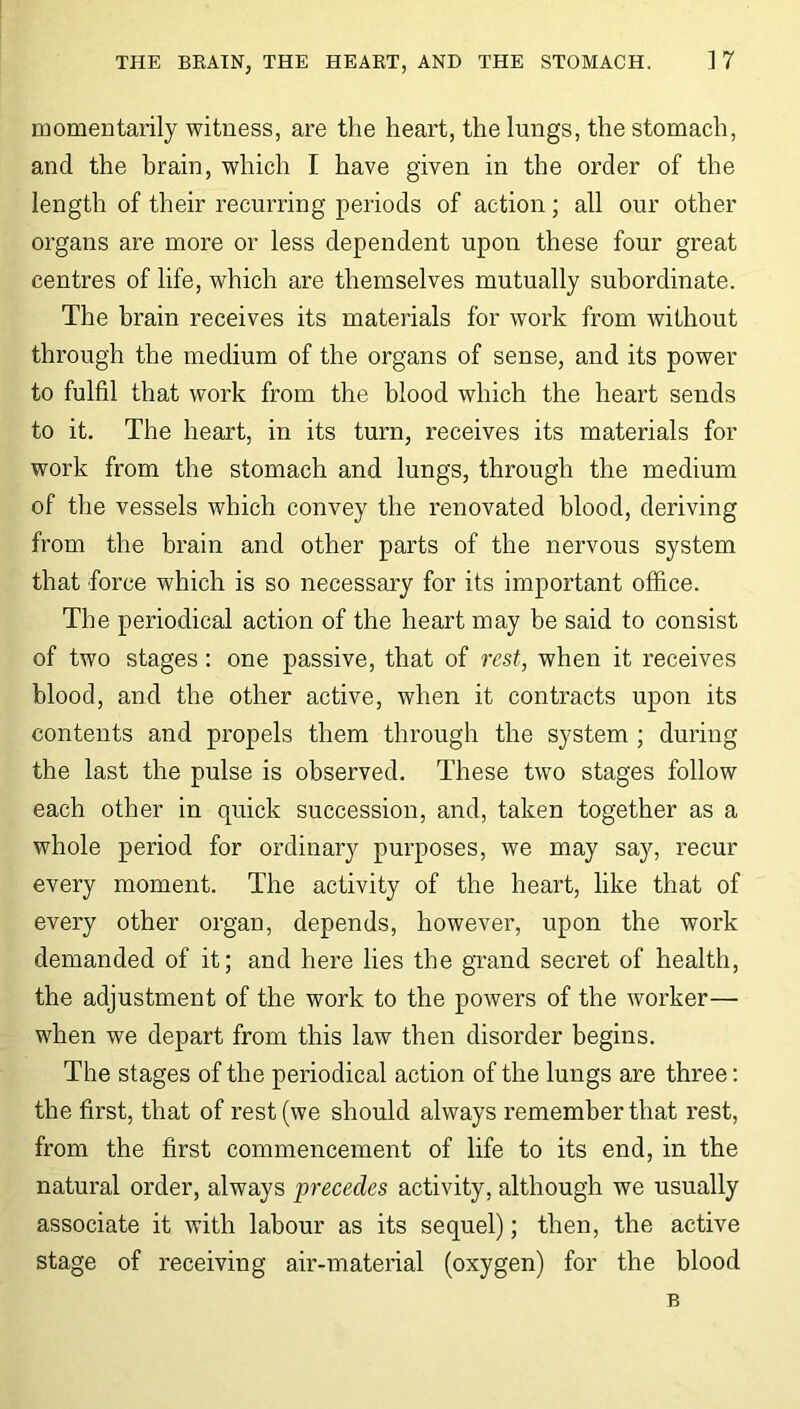momentarily witness, are the heart, the lungs, the stomach, and the brain, which I have given in the order of the length of their recurring periods of action; all our other organs are more or less dependent upon these four great centres of life, which are themselves mutually subordinate. The brain receives its materials for work from without through the medium of the organs of sense, and its power to fulfil that work from the blood which the heart sends to it. The heart, in its turn, receives its materials for work from the stomach and lungs, through the medium of the vessels which convey the renovated blood, deriving from the brain and other parts of the nervous system that force which is so necessary for its important office. The periodical action of the heart may be said to consist of two stages: one passive, that of rest, when it receives blood, and the other active, when it contracts upon its contents and propels them through the system ; during the last the pulse is observed. These two stages follow each other in quick succession, and, taken together as a whole period for ordinary purposes, we may say, recur every moment. The activity of the heart, like that of every other organ, depends, however, upon the work demanded of it; and here lies the grand secret of health, the adjustment of the work to the powers of the worker— when we depart from this law then disorder begins. The stages of the periodical action of the lungs are three: the first, that of rest (we should always remember that rest, from the first commencement of life to its end, in the natural order, always precedes activity, although we usually associate it with labour as its sequel); then, the active stage of receiving air-material (oxygen) for the blood B