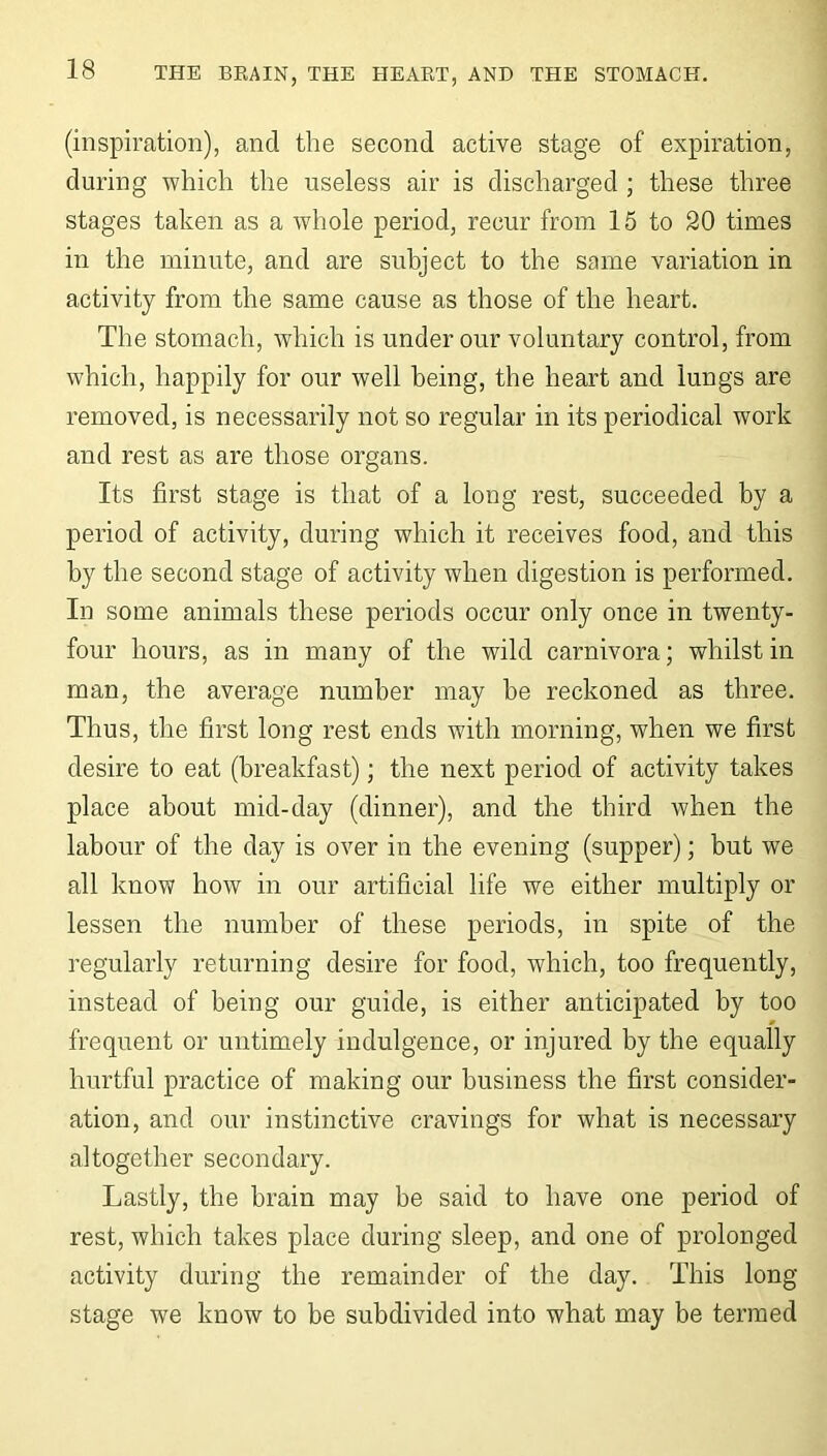 (inspiration), and the second active stage of expiration, during which the useless air is discharged ; these three stages taken as a whole period, recur from 15 to 20 times in the minute, and are subject to the same variation in activity from the same cause as those of the heart. The stomach, which is under our voluntary control, from which, happily for our well being, the heart and lungs are removed, is necessarily not so regular in its periodical work and rest as are those organs. Its first stage is that of a long rest, succeeded by a period of activity, during which it receives food, and this by the second stage of activity when digestion is performed. In some animals these periods occur only once in twenty- four hours, as in many of the wild carnivora; whilst in man, the average number may be reckoned as three. Thus, the first long rest ends with morning, when we first desire to eat (breakfast); the next period of activity takes place about mid-day (dinner), and the third when the labour of the day is over in the evening (supper); but we all know how in our artificial life we either multiply or lessen the number of these periods, in spite of the regularly returning desire for food, which, too frequently, instead of being our guide, is either anticipated by too frequent or untimely indulgence, or injured by the equally hurtful practice of making our business the first consider- ation, and our instinctive cravings for what is necessary altogether secondary. Lastly, the brain may be said to have one period of rest, which takes place during sleep, and one of prolonged activity during the remainder of the day. This long stage we know to be subdivided into what may be termed