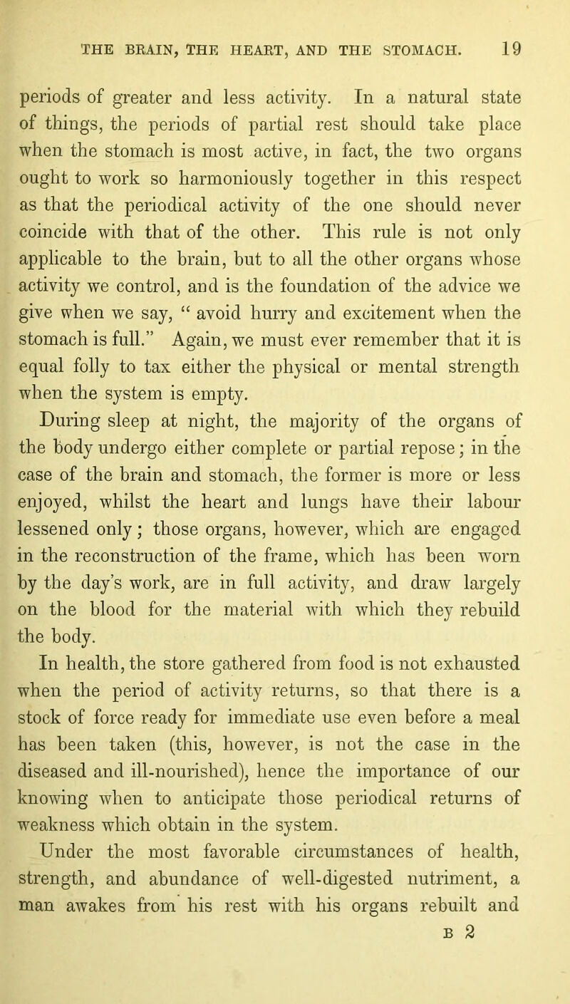 periods of greater and less activity. In a natural state of things, the periods of partial rest should take place when the stomach is most active, in fact, the two organs ought to work so harmoniously together in this respect as that the periodical activity of the one should never coincide with that of the other. This rule is not only applicable to the brain, but to all the other organs whose activity we control, and is the foundation of the advice we give when we say, “ avoid hurry and excitement when the stomach is full.” Again, we must ever remember that it is equal folly to tax either the physical or mental strength when the system is empty. During sleep at night, the majority of the organs of the body undergo either complete or partial repose; in the case of the brain and stomach, the former is more or less enjoyed, whilst the heart and lungs have their labour lessened only; those organs, however, which are engaged in the reconstruction of the frame, which has been worn by the day’s work, are in full activity, and draw largely on the blood for the material with which they rebuild the body. In health, the store gathered from food is not exhausted when the period of activity returns, so that there is a stock of force ready for immediate use even before a meal has been taken (this, however, is not the case in the diseased and ill-nourished), hence the importance of our knowing when to anticipate those periodical returns of weakness which obtain in the system. Under the most favorable circumstances of health, strength, and abundance of well-digested nutriment, a man awakes from his rest with his organs rebuilt and b 2