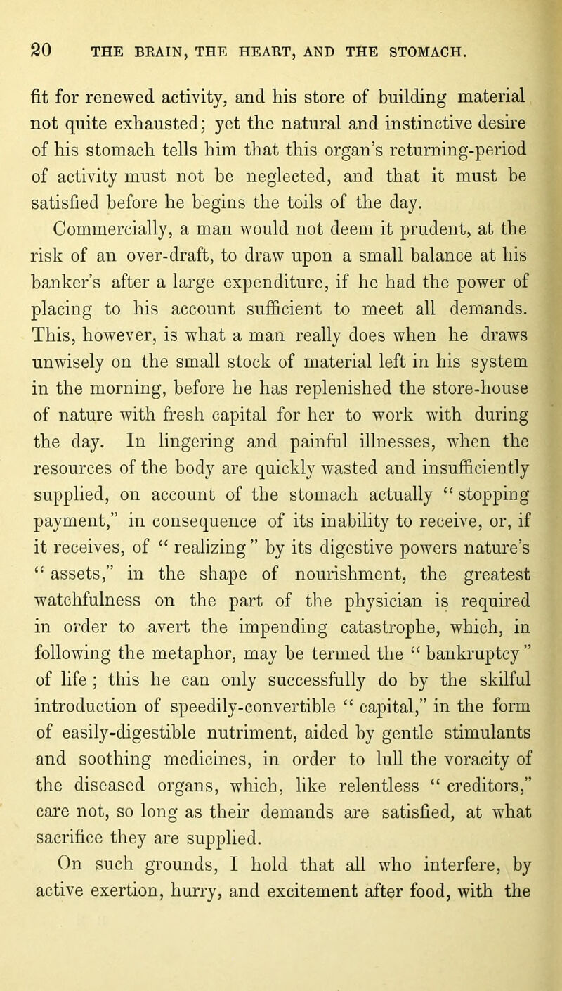 fit for renewed activity, and his store of building material not quite exhausted; yet the natural and instinctive desire of his stomach tells him that this organ’s returning-period of activity must not be neglected, and that it must be satisfied before he begins the toils of the day. Commercially, a man would not deem it prudent, at the risk of an over-draft, to draw upon a small balance at his banker’s after a large expenditure, if he had the power of placing to his account sufficient to meet all demands. This, however, is what a man really does when he draws unwisely on the small stock of material left in his system in the morning, before he has replenished the store-house of nature with fresh capital for her to work with during the day. In lingering and painful illnesses, when the resources of the body are quickly wasted and insufficiently supplied, on account of the stomach actually “stopping payment,” in consequence of its inability to receive, or, if it receives, of “ realizing ” by its digestive powers nature’s “ assets,” in the shape of nourishment, the greatest watchfulness on the part of the physician is required in order to avert the impending catastrophe, which, in following the metaphor, may be termed the “ bankruptcy” of life ; this he can only successfully do by the skilful introduction of speedily-convertible “ capital,” in the form of easily-digestible nutriment, aided by gentle stimulants and soothing medicines, in order to lull the voracity of the diseased organs, which, like relentless “ creditors,” care not, so long as their demands are satisfied, at what sacrifice they are supplied. On such grounds, I hold that all who interfere, by active exertion, hurry, and excitement after food, with the