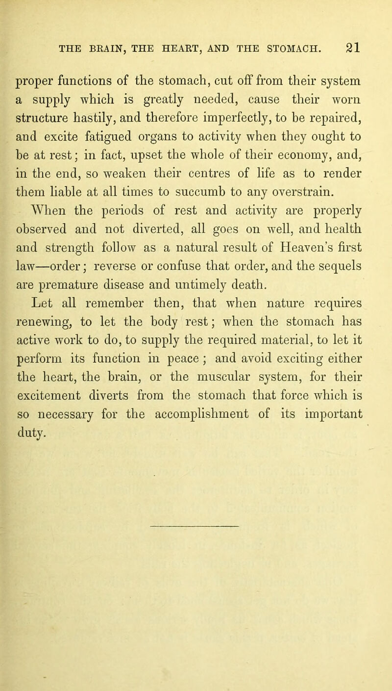 proper functions of the stomach, cut off from their system a supply which is greatly needed, cause their worn structure hastily, and therefore imperfectly, to be repaired, and excite fatigued organs to activity when they ought to be at rest; in fact, upset the whole of their economy, and, in the end, so weaken their centres of life as to render them liable at all times to succumb to any overstrain. When the periods of rest and activity are properly observed and not diverted, all goes on well, and health and strength follow as a natural result of Heaven’s first law—order; reverse or confuse that order, and the sequels are premature disease and untimely death. Let all remember then, that when nature requires renewing, to let the body rest; when the stomach has active work to do, to supply the required material, to let it perform its function in peace ; and avoid exciting either the heart, the brain, or the muscular system, for their excitement diverts from the stomach that force which is so necessary for the accomplishment of its important duty.