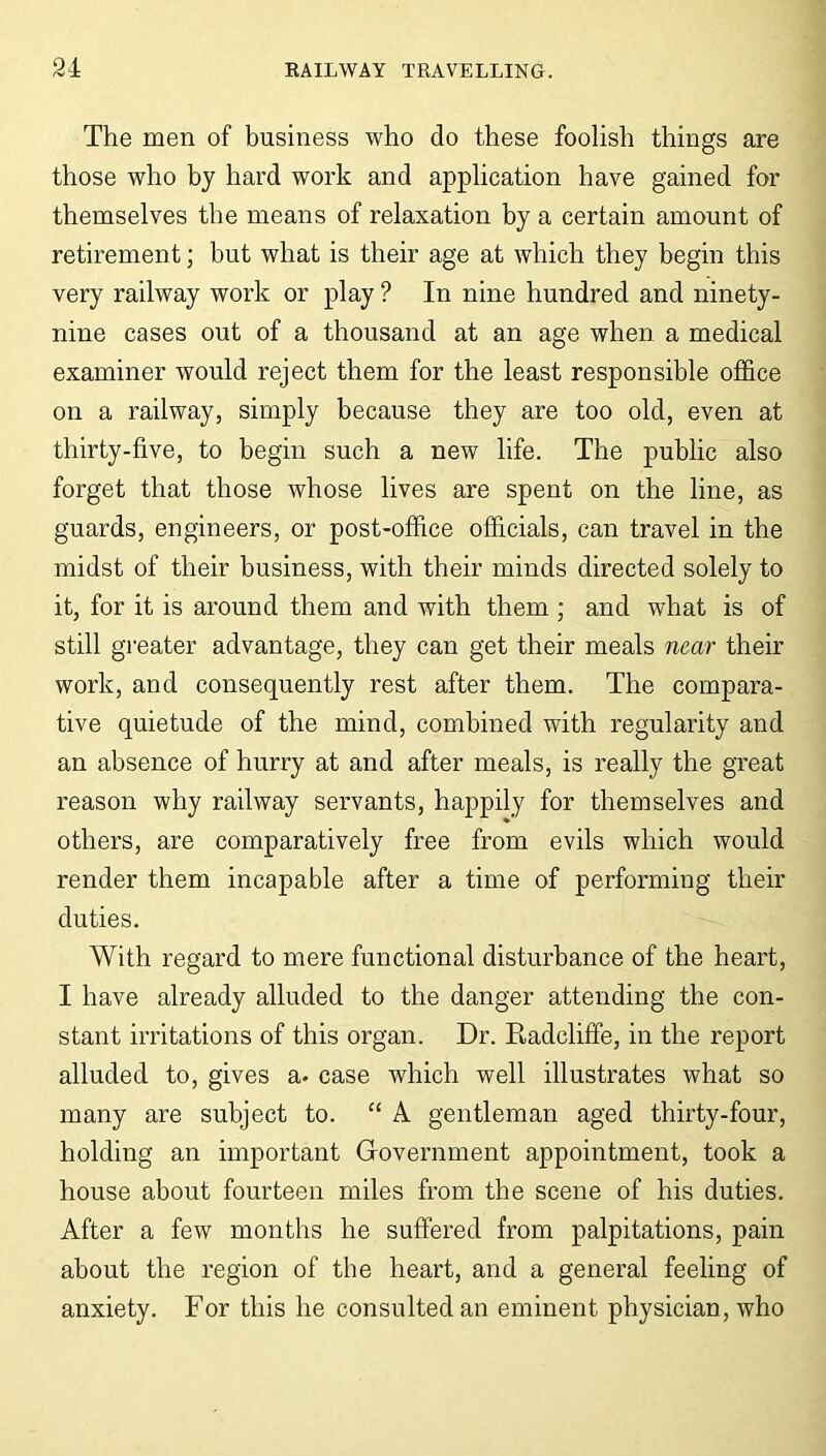 The men of business who do these foolish things are those who by hard work and application have gained for themselves the means of relaxation by a certain amount of retirement; but what is their age at which they begin this very railway work or play ? In nine hundred and ninety- nine cases out of a thousand at an age when a medical examiner would reject them for the least responsible office on a railway, simply because they are too old, even at thirty-five, to begin such a new life. The public also forget that those whose lives are spent on the line, as guards, engineers, or post-office officials, can travel in the midst of their business, with their minds directed solely to it, for it is around them and with them ; and what is of still greater advantage, they can get their meals near their work, and consequently rest after them. The compara- tive quietude of the mind, combined with regularity and an absence of hurry at and after meals, is really the great reason why railway servants, happily for themselves and others, are comparatively free from evils which would render them incapable after a time of performing their duties. With regard to mere functional disturbance of the heart, I have already alluded to the danger attending the con- stant irritations of this organ. Dr. Radcliffe, in the report alluded to, gives a* case which well illustrates what so many are subject to. “ A gentleman aged thirty-four, holding an important Government appointment, took a house about fourteen miles from the scene of his duties. After a few months he suffered from palpitations, pain about the region of the heart, and a general feeling of anxiety. For this he consulted an eminent physician, who