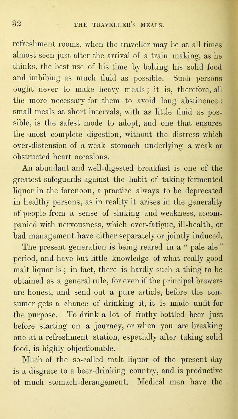 refreshment rooms, when the traveller may he at all times almost seen just after the arrival of a train making, as he thinks, the best use of his time by bolting his solid food and imbibing as much fluid as possible. Such persons ought never to make heavy meals ; it is, therefore, all the more necessary for them to avoid long abstinence : small meals at short intervals, with as little fluid as pos- sible, is the safest mode to adopt, and one that ensures the most complete digestion, without the distress which over-distension of a weak stomach underlying a weak or obstructed heart occasions. An abundant and well-digested breakfast is one of the greatest safeguards against the habit of taking fermented liquor in the forenoon, a practice always to be deprecated in healthy persons, as in reality it arises in the generality of people from a sense of sinking and weakness, accom- panied with nervousness, which over-fatigue, ill-health, or bad management have either separately or jointly induced. The present generation is being reared in a “ pale ale ” period, and have but little knowledge of what really good malt liquor is ; in fact, there is hardly such a thing to be obtained as a general rule, for even if the principal brewers are honest, and send out a pure article, before the con- sumer gets a chance of drinking it, it is made unfit for the purpose. To drink a lot of frothy bottled beer just before starting on a journey, or when you are breaking one at a refreshment station, especially after taking solid food, is highly objectionable. Much of the so-called malt liquor of the present day is a disgrace to a beer-drinking country, and is productive of much stomach-derangement. Medical men have the