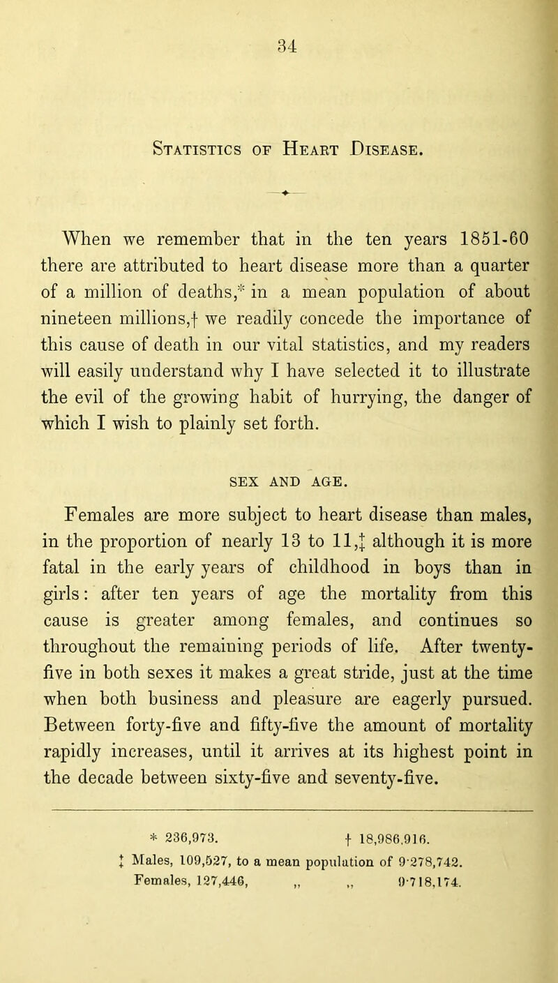 Statistics of Heart Disease. When we remember that in the ten years 1851-60 there are attributed to heart disease more than a quarter of a million of deaths, in a mean population of about nineteen millions,! we readily concede the importance of this cause of death in our vital statistics, and my readers will easily understand why I have selected it to illustrate the evil of the growing habit of hurrying, the danger of which I wish to plainly set forth. sex and age. Females are more subject to heart disease than males, in the proportion of nearly 13 to 11,J although it is more fatal in the early years of childhood in boys than in girls: after ten years of age the mortality from this cause is greater among females, and continues so throughout the remaining periods of life. After twenty- five in both sexes it makes a great stride, just at the time when both business and pleasure are eagerly pursued. Between forty-five and fifty-five the amount of mortality rapidly increases, until it arrives at its highest point in the decade between sixty-five and seventy-five. * 236,973. t 18,986,916. + Males, 109,527, to a mean population of 9 278,742. Females, 127,446, „ ,, 9-718,174.