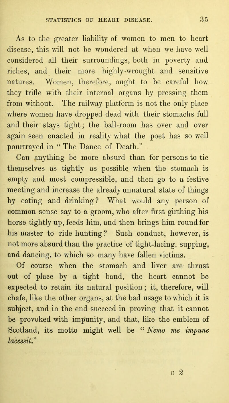 A.s to the greater liability of women to men to heart disease, this will not be wondered at when we have well considered all their surroundings, both in poverty and riches, and their more highly-wrought and sensitive natures. Women, therefore, ought to be careful how they trifle with their internal organs by pressing them from without. The railway platform is not the only place where women have dropped dead with their stomachs full and their stays tight; the ball-room has over and over again seen enacted in reality what the poet has so well pourtrayed in “ The Dance of Death.” Can anything be more absurd than for persons to tie themselves as tightly as possible when the stomach is empty and most compressible, and then go to a festive meeting and increase the already unnatural state of things by eating and drinking? What would any person of common sense say to a groom, who after first girthing his horse tightly up, feeds him, and then brings him round for his master to ride hunting ? Such conduct, however, is not more absurd than the practice of tight-lacing, supping, and dancing, to which so many have fallen victims. Of course when the stomach and liver are thrust out of place by a tight band, the heart cannot be expected to retain its natural position; it, therefore, will chafe, like the other organs, at the had usage to which it is subject, and in the end succeed in proving that it cannot be provoked with impunity, and that, like the emblem of Scotland, its motto might well be “ Nemo me impune lacessit.”