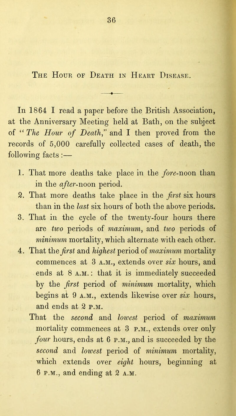 The Hour of Death in Heart Disease. In 1864 I read a paper before the British Association, at the Anniversary Meeting held at Bath, on the subject of “ The Hour of Death,” and I then proved from the records of 5,000 carefully collected cases of death, the following facts:— 1. That more deaths take place in the fore-noon than in the after-noon period. 2. That more deaths take place in the first six hours than in the last six hours of both the above periods. 3. That in the cycle of the twenty-four hours there are two periods of maximum, and tioo periods of minimum mortality, which alternate with each other. 4. That the first and highest period of maximum mortality commences at 3 a.m., extends over six hours, and ends at 8 a.m. : that it is immediately succeeded by the first period of minimum mortality, which begins at 9 a.m., extends likewise over six hours, and ends at 2 p.m. That the second and lowest period of maximum mortality commences at 3 p.m., extends over only four hours, ends at 6 p.m., and is succeeded hy the second and lowest period of minimum mortality, which extends over eight hours, beginning at