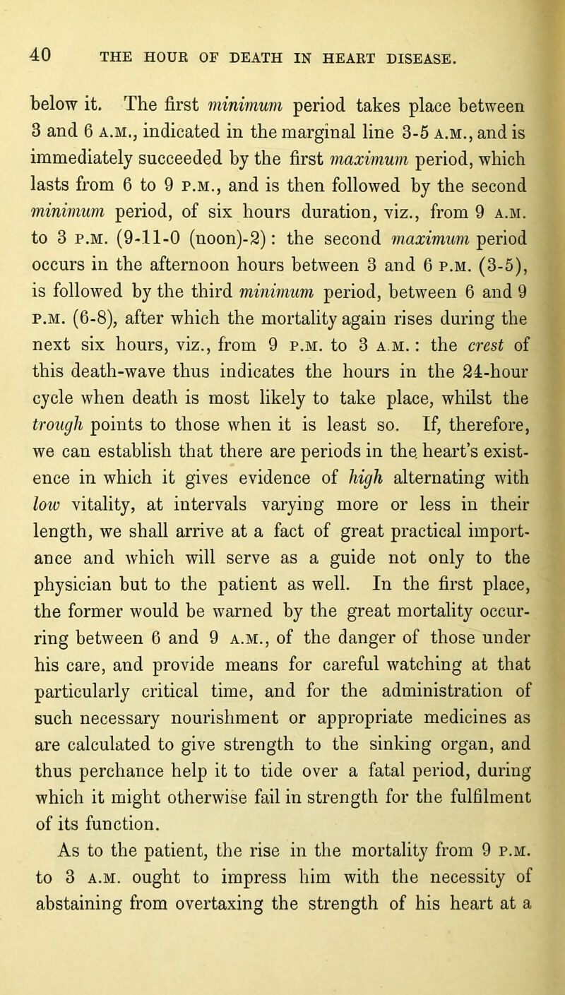 below it. The first minimum period takes place between 3 and 6 a.m., indicated in the marginal line 3-5 a.m., and is immediately succeeded by the first maximum period, which lasts from 6 to 9 p.m., and is then followed by the second minimum period, of six hours duration, viz., from 9 a.m. to 3 p.m. (9-11-0 (noon)-2): the second maximum period occurs in the afternoon hours between 3 and 6 p.m. (3-5), is followed by the third minimum period, between 6 and 9 p.m. (6-8), after which the mortality again rises during the next six hours, viz., from 9 p.m. to 3 a.m. : the crest of this death-wave thus indicates the hours in the 24-hour cycle when death is most likely to take place, whilst the trough points to those when it is least so. If, therefore, we can establish that there are periods in the. heart’s exist- ence in which it gives evidence of high alternating with low vitality, at intervals varying more or less in their length, we shall arrive at a fact of great practical import- ance and which will serve as a guide not only to the physician but to the patient as well. In the first place, the former would be warned by the great mortality occur- ring between 6 and 9 a.m., of the danger of those under his care, and provide means for careful watching at that particularly critical time, and for the administration of such necessary nourishment or appropriate medicines as are calculated to give strength to the sinking organ, and thus perchance help it to tide over a fatal period, during which it might otherwise fail in strength for the fulfilment of its function. As to the patient, the rise in the mortality from 9 p.m. to 3 a.m. ought to impress him with the necessity of abstaining from overtaxing the strength of his heart at a