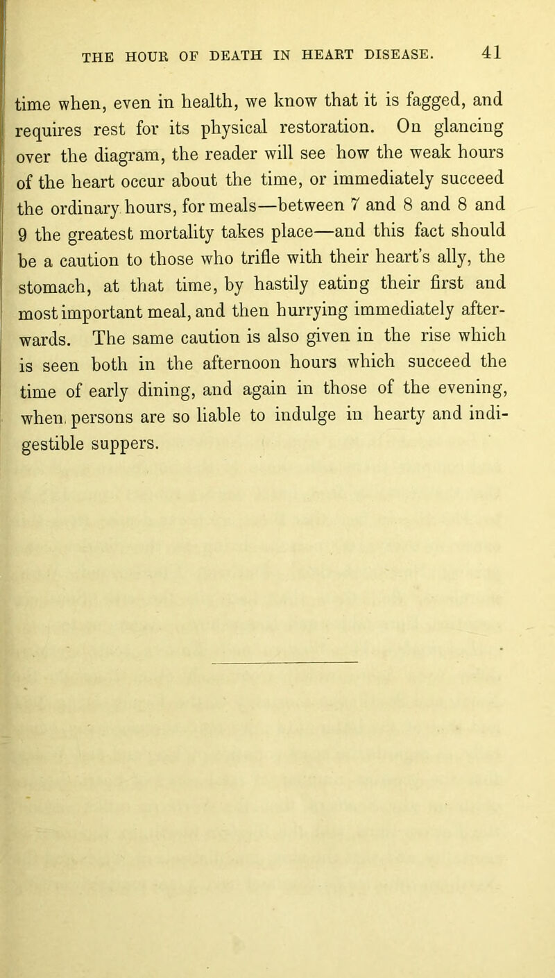 time when, even in health, we know that it is fagged, and requires rest for its physical restoration. On glancing over the diagram, the reader will see how the weak hours of the heart occur about the time, or immediately succeed the ordinary hours, for meals—between 7 and 8 and 8 and 9 the greatest mortality takes place—and this fact should be a caution to those who trifle with their heart’s ally, the stomach, at that time, by hastily eating their first and most important meal, and then hurrying immediately after- wards. The same caution is also given in the rise which is seen both in the afternoon hours which succeed the time of early dining, and again in those of the evening, when, persons are so liable to indulge in hearty and indi- gestible suppers.