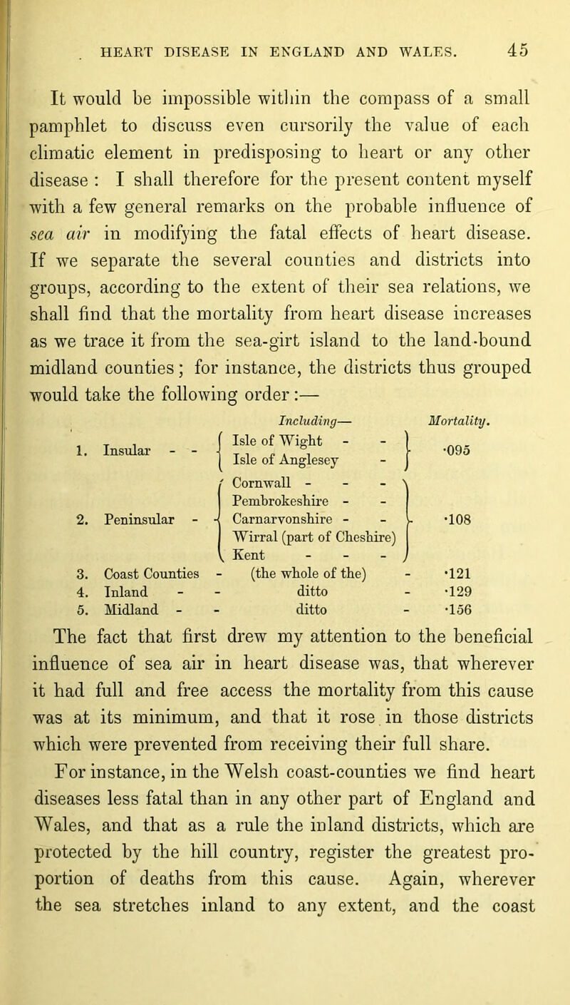 It would be impossible within the compass of a small pamphlet to discuss even cursorily the value of each climatic element in predisposing to heart or any other disease : I shall therefore for the present content myself with a few general remarks on the probable influence of sea air in modifying the fatal effects of heart disease. If we separate the several counties and districts into groups, according to the extent of their sea relations, we shall find that the mortality from heart disease increases as we trace it from the sea-girt island to the land-bound midland counties; for instance, the districts thus grouped would take the following order :— Including— 1. Insular - - Isle of Wight Isle of Anglesey ' Cornwall - - - \ Pembrokeshire - 2. Peninsular - - Carnarvonshire - v Wirral (part of Cheshire) j, Kent - - - j 3. Coast Counties (the whole of the) 4. Inland ditto 5. Midland ditto Mortality. •095 •108 •121 •129 •156 The fact that first drew my attention to the beneficial influence of sea air in heart disease was, that wherever it had full and free access the mortality from this cause was at its minimum, and that it rose in those districts which were prevented from receiving their full share. For instance, in the Welsh coast-counties we find heart diseases less fatal than in any other part of England and Wales, and that as a rule the inland districts, which are protected by the hill country, register the greatest pro- portion of deaths from this cause. Again, wherever the sea stretches inland to any extent, and the coast