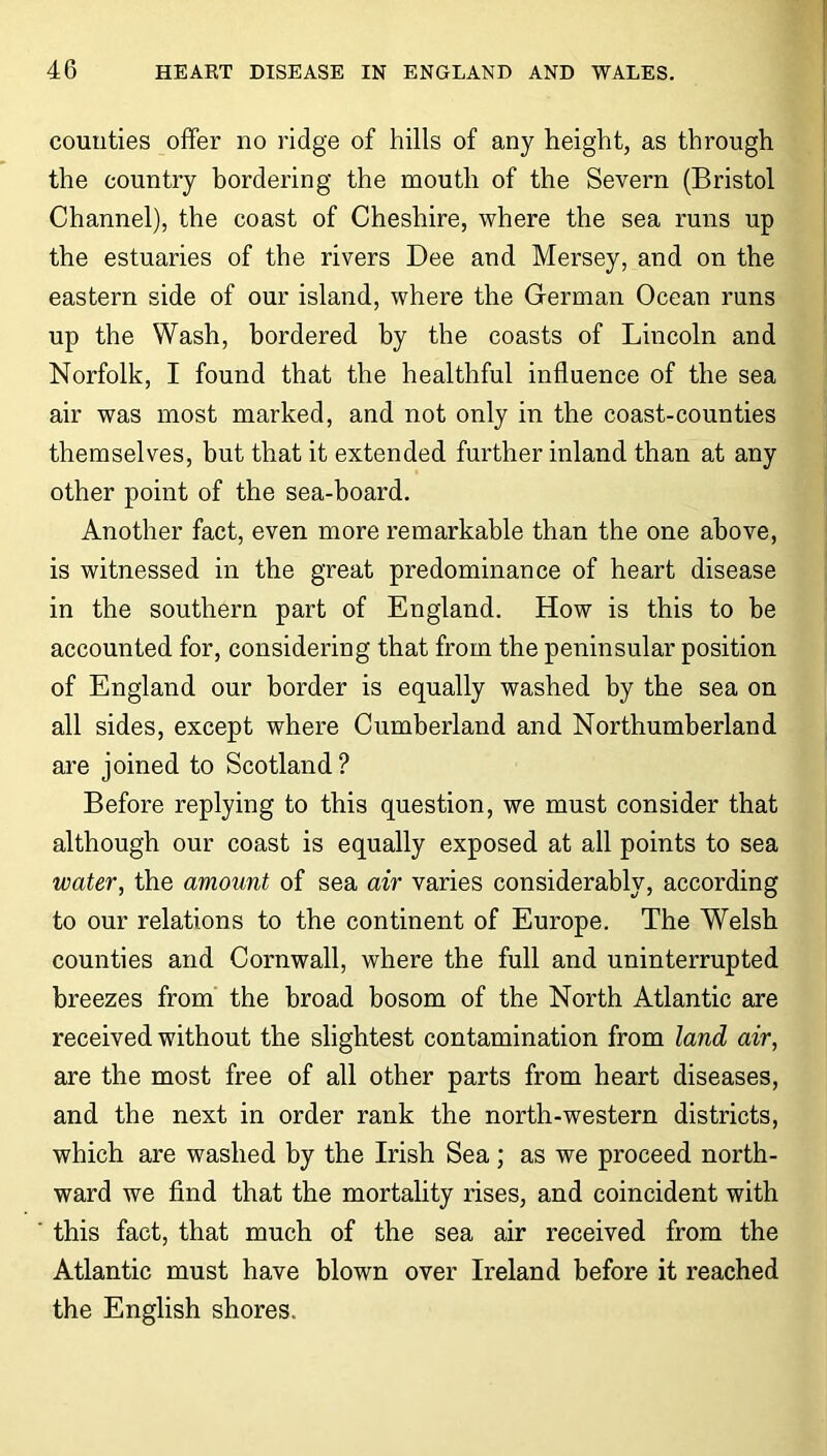 counties offer no ridge of hills of any height, as through the country bordering the mouth of the Severn (Bristol Channel), the coast of Cheshire, where the sea runs up the estuaries of the rivers Dee and Mersey, and on the eastern side of our island, where the German Ocean runs up the Wash, bordered by the coasts of Lincoln and Norfolk, I found that the healthful influence of the sea air was most marked, and not only in the coast-counties themselves, but that it extended further inland than at any other point of the sea-board. Another fact, even more remarkable than the one above, is witnessed in the great predominance of heart disease in the southern part of England. How is this to be accounted for, considering that from the peninsular position of England our border is equally washed by the sea on all sides, except where Cumberland and Northumberland are joined to Scotland? Before replying to this question, we must consider that although our coast is equally exposed at all points to sea water, the amount of sea air varies considerably, according to our relations to the continent of Europe. The Welsh counties and Cornwall, where the full and uninterrupted breezes from the broad bosom of the North Atlantic are received without the slightest contamination from land air, are the most free of all other parts from heart diseases, and the next in order rank the north-western districts, which are washed by the Irish Sea; as we proceed north- ward we find that the mortality rises, and coincident with this fact, that much of the sea air received from the Atlantic must have blown over Ireland before it reached the English shores.