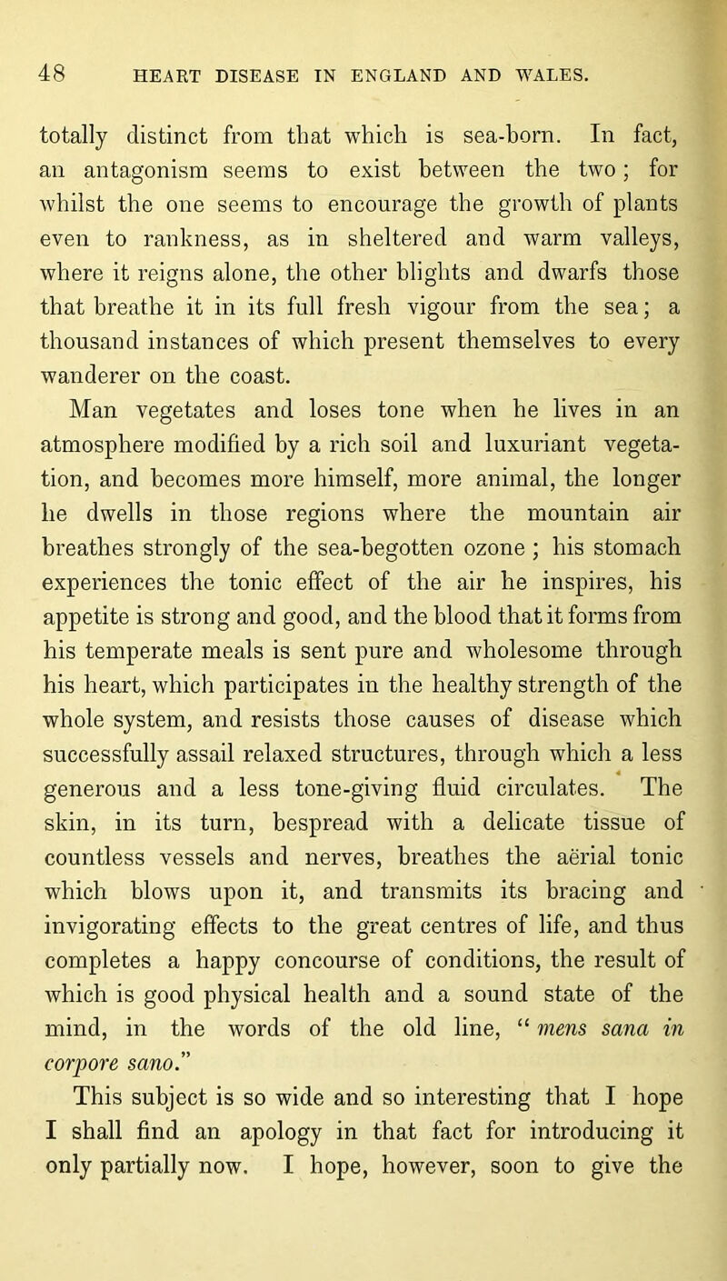 totally distinct from that which is sea-born. In fact, an antagonism seems to exist between the two; for whilst the one seems to encourage the growth of plants even to rankness, as in sheltered and warm valleys, where it reigns alone, the other blights and dwarfs those that breathe it in its full fresh vigour from the sea; a thousand instances of which present themselves to every wanderer on the coast. Man vegetates and loses tone when he lives in an atmosphere modified by a rich soil and luxuriant vegeta- tion, and becomes more himself, more animal, the longer he dwells in those regions where the mountain air breathes strongly of the sea-begotten ozone ; his stomach experiences the tonic effect of the air he inspires, his appetite is strong and good, and the blood that it forms from his temperate meals is sent pure and wholesome through his heart, which participates in the healthy strength of the whole system, and resists those causes of disease which successfully assail relaxed structures, through which a less 4 generous and a less tone-giving fluid circulates. The skin, in its turn, bespread with a delicate tissue of countless vessels and nerves, breathes the aerial tonic which blows upon it, and transmits its bracing and invigorating effects to the great centres of life, and thus completes a happy concourse of conditions, the result of which is good physical health and a sound state of the mind, in the words of the old line, “ mens sana in corpore sano.” This subject is so wide and so interesting that I hope I shall find an apology in that fact for introducing it only partially now. I hope, however, soon to give the