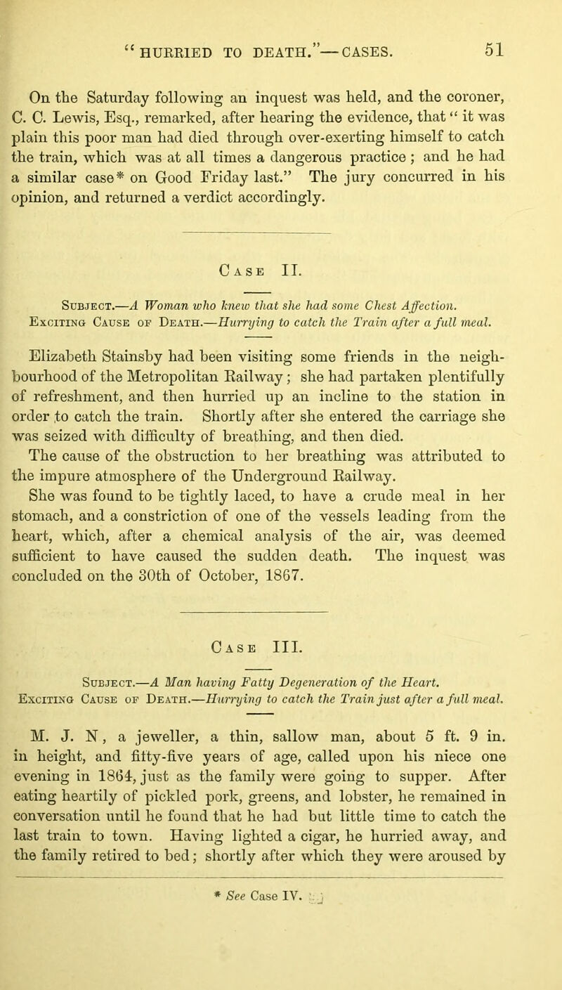 On the Saturday following an inquest was held, and the coroner, C. C. Lewis, Esq., remarked, after hearing the evidence, that “ it was plain this poor man had died through over-exerting himself to catch the train, which was at all times a dangerous practice ; and he had a similar case* on Good Friday last.” The jury concurred in his opinion, and returned a verdict accordingly. Case II. Subject.—A Woman who hneiv that she had some Chest Affection. Exciting Cause of Death.—Hurrying to catch the Train after a full meal. Elizabeth Stainsby had been visiting some friends in the neigh- bourhood of the Metropolitan Railway; she had partaken plentifully of refreshment, and then hurried up an incline to the station in order to catch the train. Shortly after she entered the carriage she was seized with difficulty of breathing, and then died. The cause of the obstruction to her breathing was attributed to the impure atmosphere of the Underground Railway. She was found to be tightly laced, to have a crude meal in her stomach, and a constriction of one of the vessels leading from the heart, which, after a chemical analysis of the air, was deemed sufficient to have caused the sudden death. The inquest was concluded on the 80th of October, 1867. Case III. Subject.—A Man having Fatty Degeneration of the Heart. Exciting Cause of Death.—Hurrying to catch the Train just after a full meal. M. J. N, a jeweller, a thin, sallow man, about 5 ft. 9 in. in height, and fifty-five yeai’s of age, called upon his niece one evening in 1864, just as the family were going to supper. After eating heartily of pickled pork, greens, and lobster, he remained in conversation until he found that he had but little time to catch the last train to town. Having lighted a cigar, he hurried away, and the family retired to bed; shortly after which they were aroused by * See Case IV.