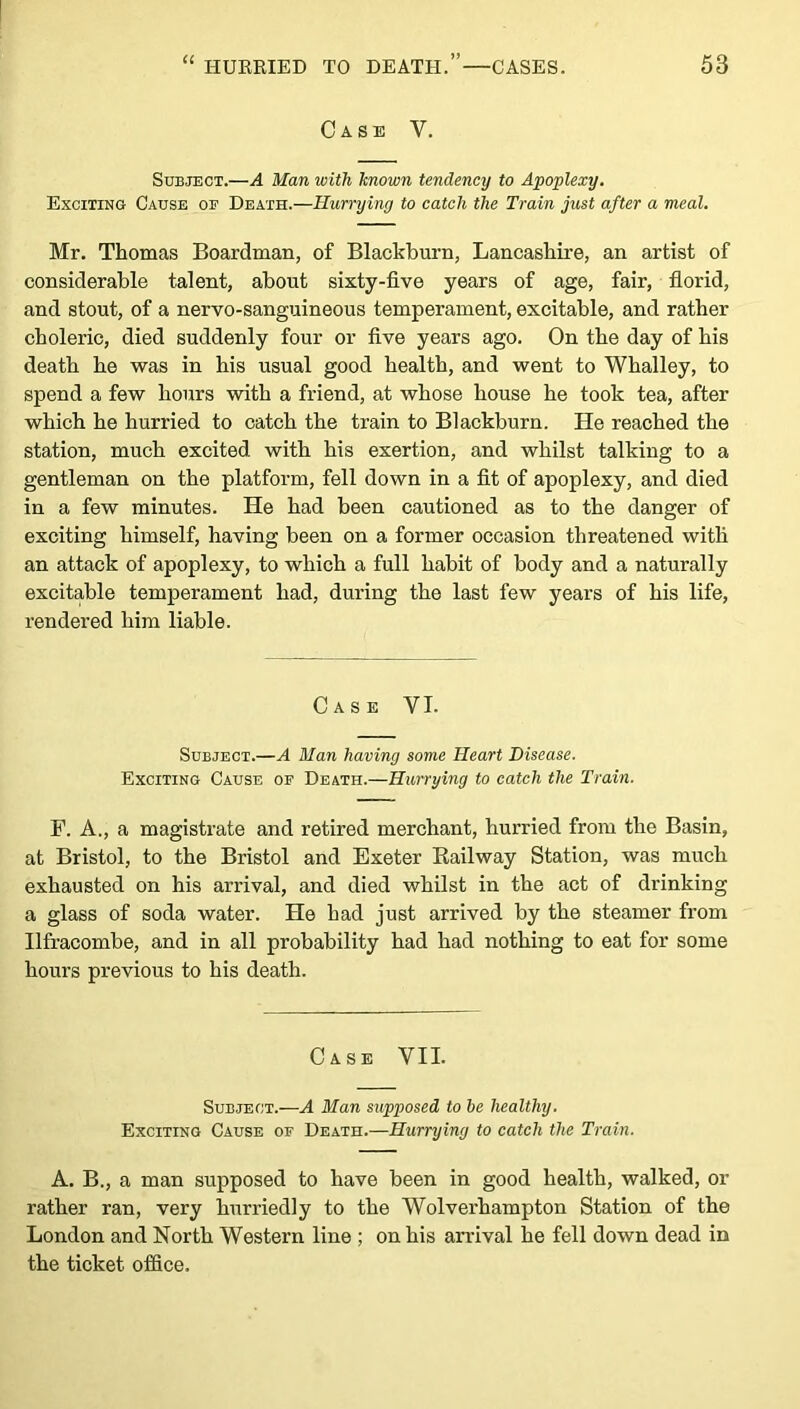 Case V. Subject.—A Man with known tendency to Apoplexy. Exciting Cause of Death.—Hurrying to catch the Train just after a meal. Mr. Thomas Boardman, of Blackburn, Lancashire, an artist of considerable talent, about sixty-five years of age, fair, florid, and stout, of a nervo-sanguineous temperament, excitable, and rather choleric, died suddenly four or five years ago. On the day of his death he was in his usual good health, and went to Whalley, to spend a few hours with a friend, at whose house he took tea, after which he hurried to catch the train to Blackburn. He reached the station, much excited with his exertion, and whilst talking to a gentleman on the platform, fell down in a fit of apoplexy, and died in a few minutes. He had been cautioned as to the danger of exciting himself, having been on a former occasion threatened with an attack of apoplexy, to which a full habit of body and a naturally excitable temperament had, during the last few years of his life, rendered him liable. Case VI. Subject.—A Man having some Heart Disease. Exciting Cause of Death.—Hurrying to catch the Train. F. A., a magistrate and retired merchant, hurried from the Basin, at Bristol, to the Bristol and Exeter Railway Station, was much exhausted on his arrival, and died whilst in the act of drinking a glass of soda water. He had just arrived by the steamer from Ilfracombe, and in all probability had had nothing to eat for some hours previous to his death. Case VII. Subject.—A Man supposed to be healthy. Exciting Cause of Death.—Hurrying to catch the Train. A. B., a man supposed to have been in good health, walked, or rather ran, very hurriedly to the Wolverhampton Station of the London and North Western line ; on his arrival he fell down dead in the ticket office.