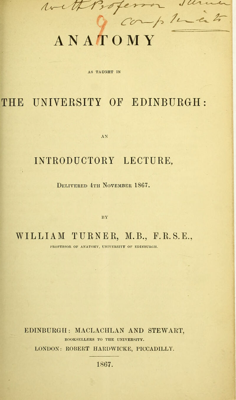 V ANATOMY AS TAUGHT IN THE UNIVERSITY OF EDINBURGH: INTRODUCTORY LECTURE, Delivered 4th November 1867. WILLIAM TURNER, M.B., F.R.S.E., PROFESSOR OF ANATOMY. UNIVERSITY OF EDINBURGH. EDINBURGH: MACLACHLAN AND STEWART, BOOKSELLERS TO THE UNIVERSITY. LONDON: ROBERT HARDWICKE, PICCADILLY. 1867.