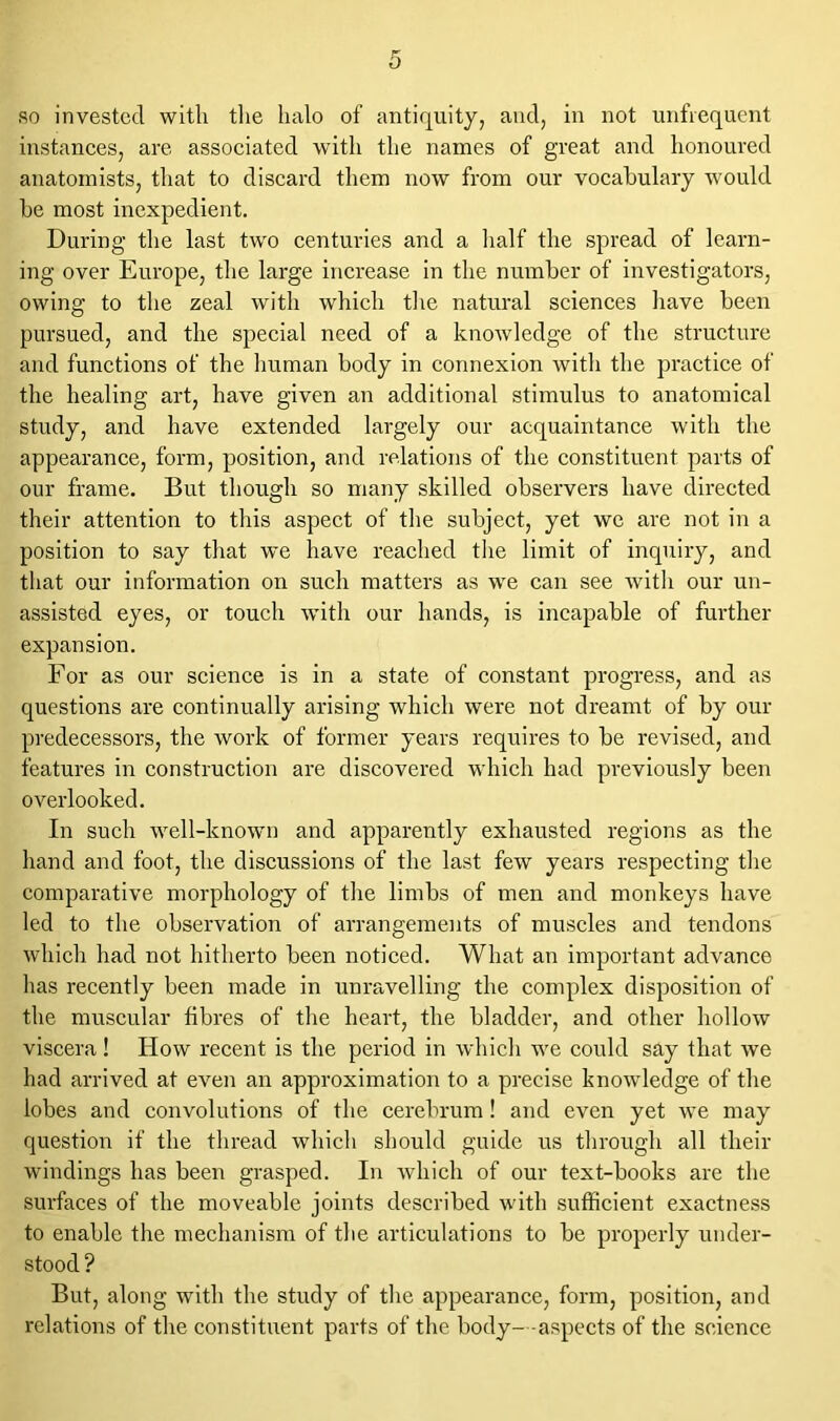so invested with the halo of antiquity, and, in not unfrequent instances, are associated with the names of great and honoured anatomists, that to discard them now from our vocabulary would be most inexpedient. During the last two centuries and a half the spread of learn- ing over Europe, the large increase in the number of investigators, owing to the zeal with which the natural sciences have been pursued, and the special need of a knowledge of the structure and functions of the human body in connexion with the practice of the healing art, have given an additional stimulus to anatomical study, and have extended largely our acquaintance with the appearance, form, position, and relations of the constituent parts of our frame. But though so many skilled observers have directed their attention to this aspect of the subject, yet we are not in a position to say that we have reached the limit of inquiry, and that our information on such matters as we can see with our un- assisted eyes, or touch with our hands, is incapable of further expansion. For as our science is in a state of constant progress, and as questions are continually arising which were not dreamt of by our predecessors, the work of former years requires to be revised, and features in construction are discovered which had previously been overlooked. In such well-known and apparently exhausted regions as the hand and foot, the discussions of the last few years respecting the comparative morphology of the limbs of men and monkeys have led to the observation of arrangements of muscles and tendons which had not hitherto been noticed. What an important advance has recently been made in unravelling the complex disposition of the muscular fibres of the heart, the bladder, and other hollow viscera! How recent is the period in which we could say that we had arrived at even an approximation to a precise knowledge of the lobes and convolutions of the cerebrum! and even yet we may question if the thread which should guide us through all their windings has been grasped. In which of our text-books are the surfaces of the moveable joints described with sufficient exactness to enable the mechanism of the articulations to be properly under- stood? But, along with the study of the appearance, form, position, and relations of the constituent parts of the body- -aspects of the science