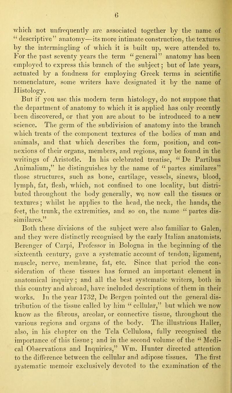 which not unfrequently are associated together by the name of “ descriptive” anatomy—its more intimate construction, the textures by the intermingling of which it is built up, were attended to. For the past seventy years the term “general” anatomy has been employed to express this branch of the subject; but of late years, actuated by a fondness for employing Greek terms in scientific nomenclature, some writers have designated it by the name of Histology. But if you use this modern term histology, do not suppose that the department of anatomy to which it is applied has only recently been discovered, or that you are about to be introduced to a new science. The germ of the subdivision of anatomy into the branch which treats of the component textures of the bodies of man and animals, and that which describes the form, position, and con- nexions of their organs, members, and regions, may be found in the writings of Aristotle. In his celebrated treatise, “ De Partibus Animalium,” he distinguishes by the name of “ partes similares” those structures, such as bone, cartilage, vessels, sinews, blood, lymph, fat, flesh, which, not confined to one locality, but distri- buted throughout the body generally, we now call the tissues or textures; whilst he applies to the head, the neck, the hands, the feet, the trunk, the extremities, and so on, the name u partes dis- similares.” Both these divisions of the subject were also familiar to Galen, and they were distinctly recognised by the early Italian anatomists. Berenger of Carpi, Professor in Bologna in the beginning of the sixteenth century, gave a systematic account of tendon, ligament, muscle, nerve, membrane, fat, etc. Since that period the con- sideration of these tissues has formed an important element in anatomical inquiry; and all the best systematic writers, both in this country and abroad, have included descriptions of them in their works. In the year 1732, De Bergen pointed out the general dis- tribution of the tissue called by him “ cellular,” but which we now know as the fibrous, areolar, or connective tissue, throughout the various regions and organs of the body. The illustrious Haller, also, in his chapter on the Tela Cellulosa, fully recognised the importance of this tissue ; and in the second volume of the “ Medi- cal Observations and Inquiries,” Wm. Hunter directed attention to the difference between the cellular and adipose tissues. The first systematic memoir exclusively devoted to the examination of the