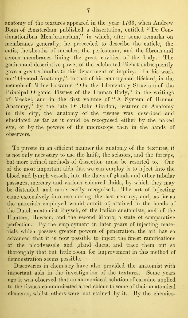 anatomy of tlie textures appeared in the year 1763, when Andrew Bonn of Amsterdam published a dissertation, entitled “ De Con- tinuationibus Membranarium,” in which, after some remarks on membranes generally, he proceeded to describe the cuticle, the cutis, the sheaths of muscles, the periosteum, and the fibrous and serous membranes lining the great cavities of the body. The genius and descriptive power of the celebrated Bichat subsequently gave a great stimulus to this department of inquiry. In his work on a General Anatomy,” in that of his countryman Beclard, in the memoir of Milne Edwards 11 On the Elementary Structure of the Principal Organic Tissues of the Human Body,” in the writings of Meckel, and in the first volume of 11A System of Human Anatomy,” by the late Dr John Gordon, lecturer on Anatomy in this city, the anatomy of the tissues was described and elucidated as far as it could be recognised either by the naked eye, or by the powers of the microscope then in the hands of observers. To pursue in an efficient manner the anatomy of the textures, it is not only necessary to use the knife, the scissors, and the forceps, but more refined methods of dissection must be resorted to. One of the most important aids that we can employ is to inject into the blood and lymph vessels, into the ducts of glands and other tubular passages, mercury and various coloured fluids, by which they may be distended and more easily recognised. The art of injecting came extensively into use during the last century, and, as far as the materials employed would admit of, attained in the hands of the Dutch anatomist Buysch, of the Italian anatomists, and of the Hunters, Hewson, and the second Monro, a state of comparative perfection. By the employment in later years of injecting mate- rials which possess greater powers of penetration, the art has so advanced that it is now possible to inject the finest ramifications of the bloodvessels and gland ducts, and trace them out so thoroughly that but little room for improvement in this method of demonstration seems possible. Discoveries in chemistry have also provided the anatomist with important aids in the investigation of the textures. Some years ago it was observed that an ammoniacal solution of carmine applied to the tissues communicated a red colour to some of their anatomical elements, whilst others were not stained by it. By the chemico-