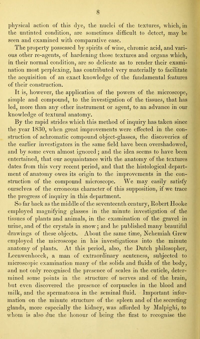 physical action of this dye, the nuclei of the textures, which, in the untinted condition, are sometimes difficult to detect, may be seen and examined with comparative ease. The property possessed by spirits of wine, chromic acid, and vari- ous other re-agents, of hardening those textures and organs which, in their normal condition, are so delicate as to render their exami- nation most perplexing, has contributed very materially to facilitate the acquisition of an exact knowledge of the fundamental features of their construction. It is, however, the application of the powers of the microscope, simple and compound, to the investigation of the tissues, that has led, more than any other instrument or agent, to an advance in our knowledge of textural anatomy. By the rapid strides which this method of inquiry has taken since the year 1830, when great improvements were effected in the con- struction of achromatic compound object-glasses, the discoveries of the earlier investigators in the same field have been overshadowed, and by some even almost ignored ; and the idea seems to have been entertained, that our acquaintance with the anatomy of the textures dates from this very recent period, and that the histological depart- ment of anatomy owes its origin to the improvements in the con- struction of the compound microscope. We may easily satisfy ourselves of the erroneous character of this supposition, if we trace the progress of inquiry in this department. So far hack as the middle of the seventeenth century, Robert Hooke employed magnifying glasses in the minute investigation of the tissues of plants and animals, in the examination of the gravel in urine, and of the crystals in snow ; and he published many beautiful drawings of these objects. About the same time, Nehemiah Grew employed the microscope in his investigations into the minute anatomy of plants. At this period, also, the Dutch philosopher, Leeuwenhoeck, a man of extraordinary acuteness, subjected to microscopic examination many of the solids and fluids of the body, and not only recognised the presence of scales in the cuticle, deter- mined some points in the structure of nerves and of the brain, hut even discovered the presence of corpuscles in the blood and milk, and the spermatozoa in the seminal fluid. Important infor- mation on the minute structure of the spleen and of the secreting glands, more especially the kidney, was afforded by Malpighi, to whom is also due the honour of being the first to recognise the